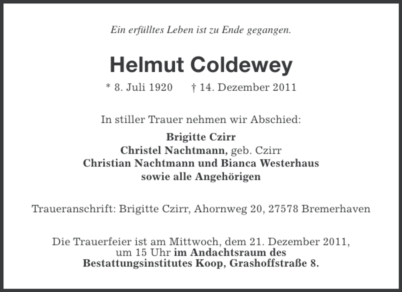 <p>Ein erfülltes Leben ist zu Ende gegangen.</p><p>Helmut Coldewey<br />* 8. Juli 1920</p><p>† 14. Dezember 2011</p><p>In stiller Trauer nehmen wir Abschied:<br />Brigitte Czirr<br />Christel Nachtmann, geb. Czirr<br />Christian Nachtmann und Bianca Westerhaus<br />sowie alle Angehörigen<br />Traueranschrift: Brigitte Czirr, Ahornweg 20, 27578 Bremerhaven<br />Die Trauerfeier ist am Mittwoch, dem 21. Dezember 2011,<br />um 15 Uhr im Andachtsraum des<br />Bestattungsinstitutes Koop, Grashoffstraße 8.</p>