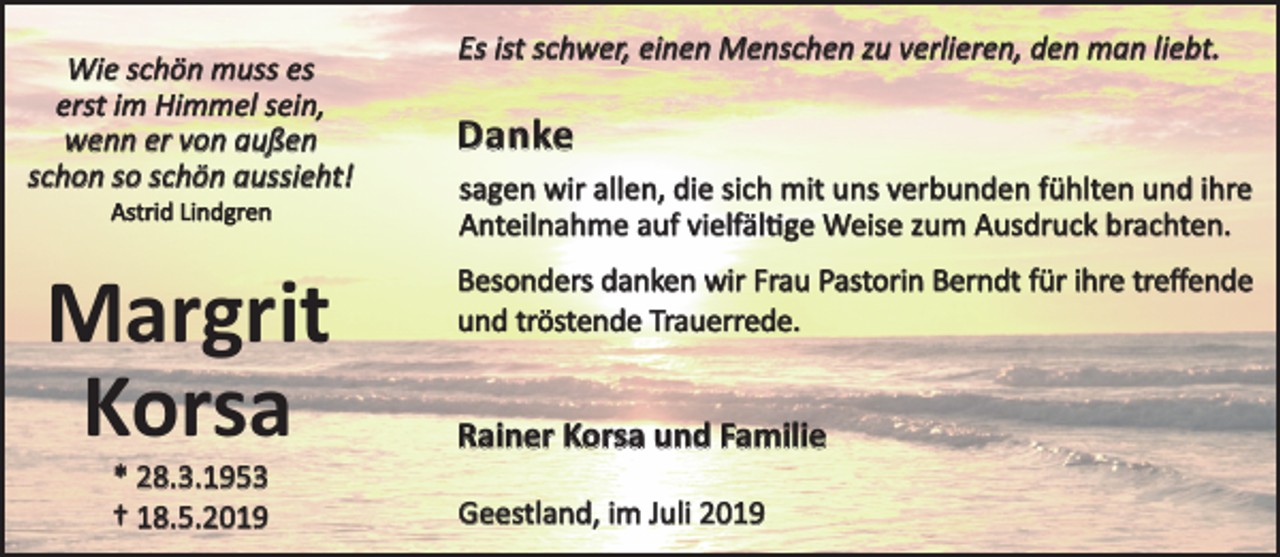 <p>Wie schön muss es<br />erst im Himmel sein,<br />wenn er von außen<br />schon so schön aussieht!<br />Astrid Lindgren</p><p>Margrit<br />Korsa<br />* 28.3.1953<br />† 18.5.2019</p><p>Es ist schwer, einen Menschen zu verlieren, den man liebt.</p><p>Danke<br />sagen wir allen, die sich mit uns verbunden fühlten und ihre<br />Anteilnahme auf vielfäl�ge Weise zum Ausdruck brachten.<br />Besonders danken wir Frau Pastorin Berndt für ihre treﬀende<br />und tröstende Trauerrede.</p><p>Rainer Korsa und Familie<br />Geestland, im Juli 2019</p>