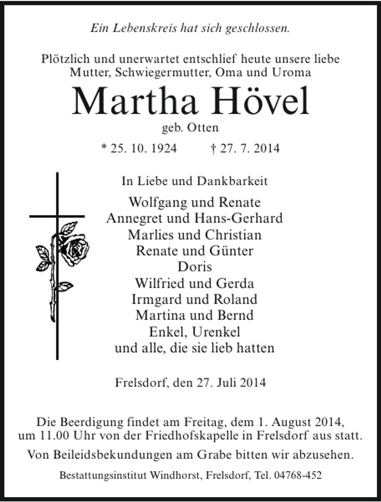 <p>Ein Lebenskreis hat sich geschlossen.<br />Plötzlich und unerwartet entschlief heute unsere liebe<br />Mutter, Schwiegermutter, Oma und Uroma</p><p>Martha Hövel<br />geb. Otten</p><p>* 25. 10. 1924</p><p>† 27. 7. 2014</p><p>In Liebe und Dankbarkeit</p><p>Wolfgang und Renate<br />Annegret und Hans-Gerhard<br />Marlies und Christian<br />Renate und Günter<br />Doris<br />Wilfried und Gerda<br />Irmgard und Roland<br />Martina und Bernd<br />Enkel, Urenkel<br />und alle, die sie lieb hatten<br />Frelsdorf, den 27. Juli 2014<br />Die Beerdigung findet am Freitag, dem 1. August 2014,<br />um 11.00 Uhr von der Friedhofskapelle in Frelsdorf aus statt.<br />Von Beileidsbekundungen am Grabe bitten wir abzusehen.<br />Bestattungsinstitut Windhorst, Frelsdorf, Tel. 04768-452</p>
