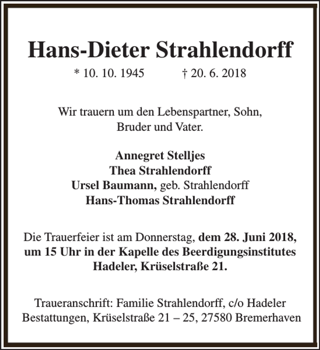 <p>Hans-Dieter Strahlendorff<br />* 10. 10. 1945</p><p>† 20. 6. 2018</p><p>Wir trauern um den Lebenspartner, Sohn,<br />Bruder und Vater.<br />Annegret Stelljes<br />Thea Strahlendorff<br />Ursel Baumann, geb. Strahlendorff<br />Hans-Thomas Strahlendorff<br />Die Trauerfeier ist am Donnerstag, dem 28. Juni 2018,<br />um 15 Uhr in der Kapelle des Beerdigungsinstitutes<br />Hadeler, Krüselstraße 21.<br />Traueranschrift: Familie Strahlendorff, c/o Hadeler<br />Bestattungen, Krüselstraße 21 – 25, 27580 Bremerhaven</p>