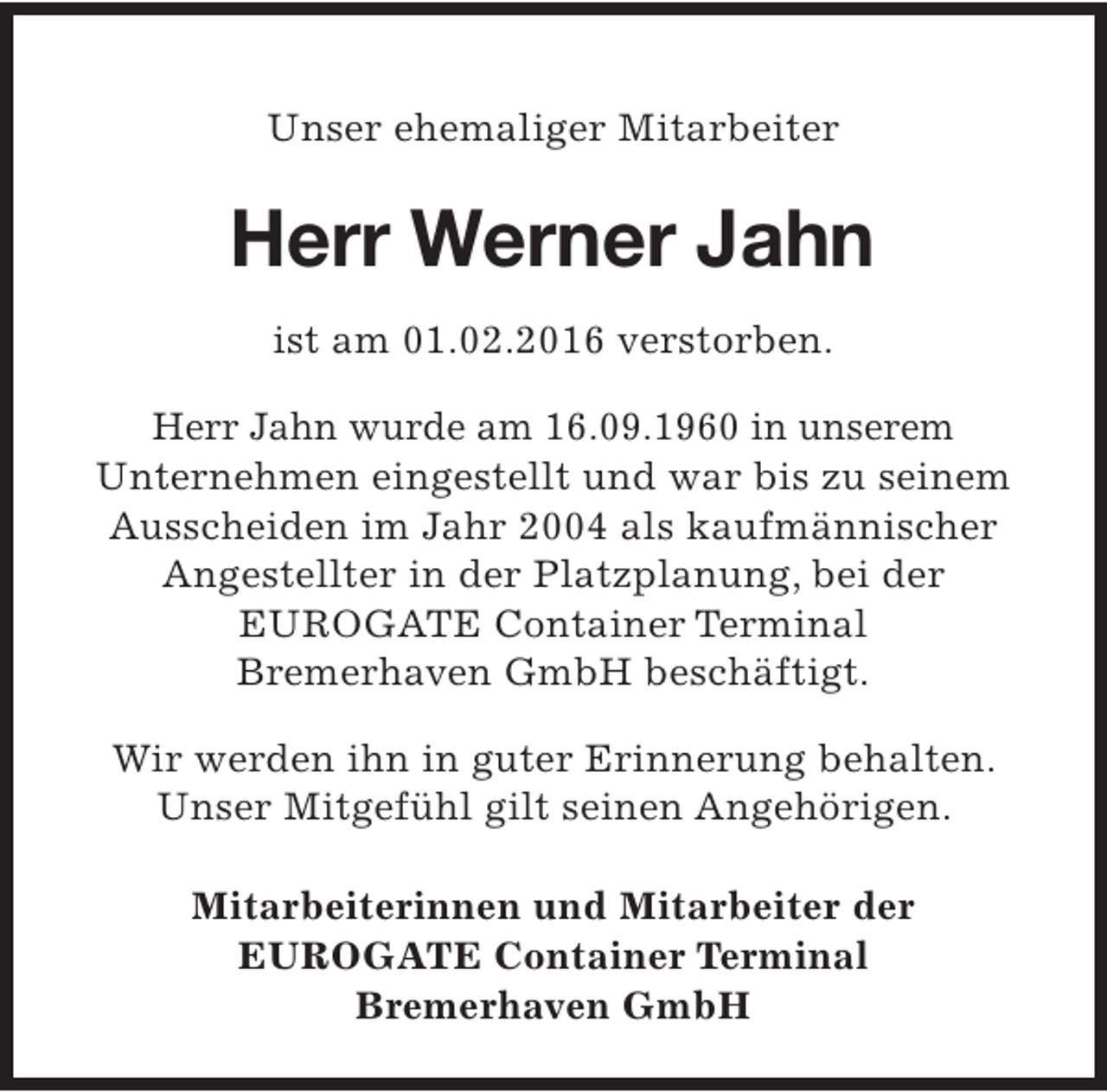 <p>Unser ehemaliger Mitarbeiter</p><p>Herr Werner Jahn<br />ist am 01.02.2016 verstorben.<br />Herr Jahn wurde am 16.09.1960 in unserem<br />Unternehmen eingestellt und war bis zu seinem<br />Ausscheiden im Jahr 2004 als kaufmännischer<br />Angestellter in der Platzplanung, bei der<br />EUROGATE Container Terminal<br />Bremerhaven GmbH beschäftigt.<br />Wir werden ihn in guter Erinnerung behalten.<br />Unser Mitgefühl gilt seinen Angehörigen.<br />Mitarbeiterinnen und Mitarbeiter der<br />EUROGATE Container Terminal<br />Bremerhaven GmbH</p>