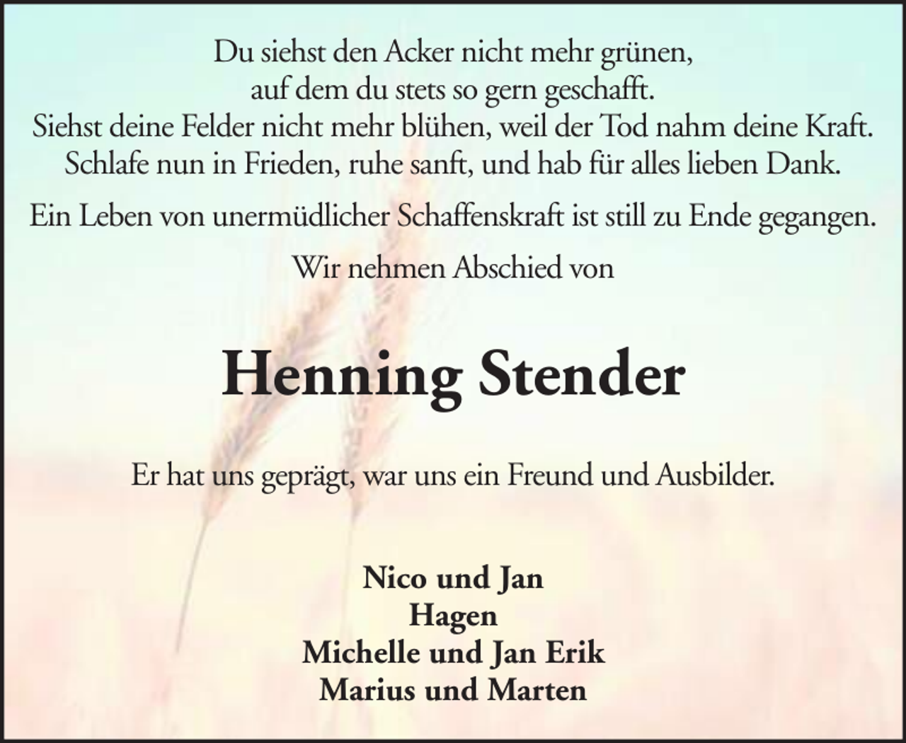 <p>Du siehst den Acker nicht mehr grünen,<br />auf dem du stets so gern geschafft.<br />Siehst deine Felder nicht mehr blühen, weil der Tod nahm deine Kraft.<br />Schlafe nun in Frieden, ruhe sanft, und hab für alles lieben Dank.<br />Ein Leben von unermüdlicher Schaffenskraft ist still zu Ende gegangen.<br />Wir nehmen Abschied von</p><p>Henning Stender<br />Er hat uns geprägt, war uns ein Freund und Ausbilder.<br />Nico und Jan<br />Hagen<br />Michelle und Jan Erik<br />Marius und Marten</p>