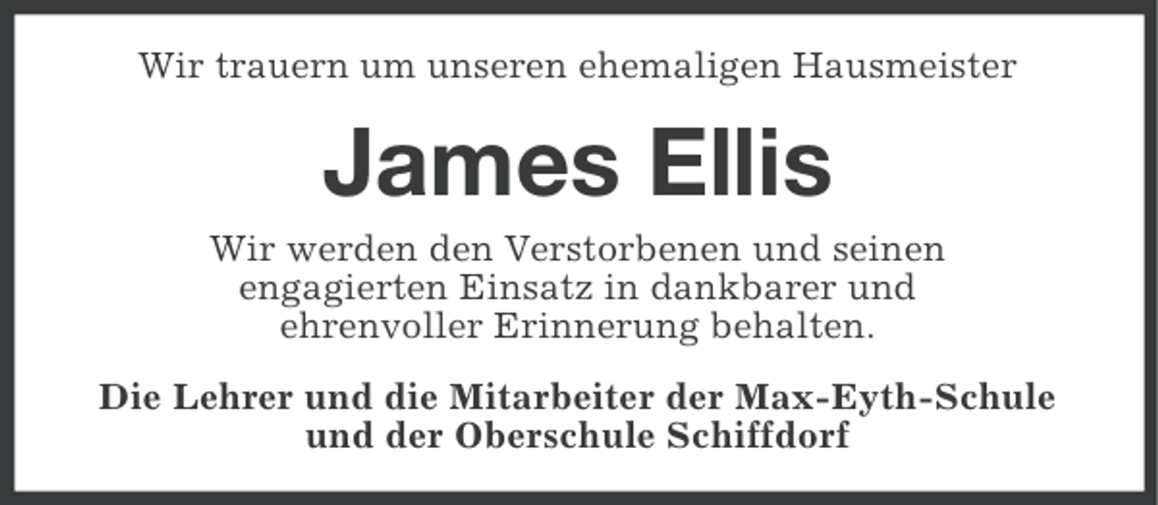 <p>Wir trauern um unseren ehemaligen Hausmeister</p><p>James Ellis<br />Wir werden den Verstorbenen und seinen<br />engagierten Einsatz in dankbarer und<br />ehrenvoller Erinnerung behalten.<br />Die Lehrer und die Mitarbeiter der Max-Eyth-Schule<br />und der Oberschule Schiffdorf</p>