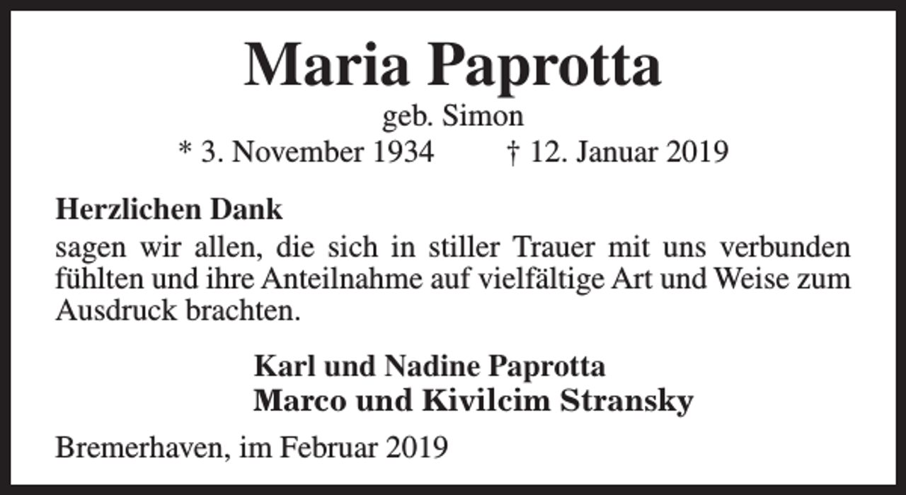 <p>Maria Paprotta</p><p>geb. Simon<br />* 3. November 1934<br />† 12. Januar 2019<br />Herzlichen Dank<br />sagen wir allen, die sich in stiller Trauer mit uns verbunden<br />fühlten und ihre Anteilnahme auf vielfältige Art und Weise zum<br />Ausdruck brachten.<br />Karl und Nadine Paprotta<br />Marco und Kivilcim Stransky<br />Bremerhaven, im Februar 2019</p>