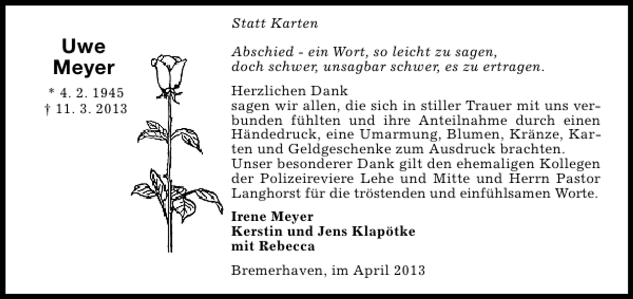 <p>Statt Karten</p><p>Uwe<br />Meyer<br />* 4. 2. 1945<br />† 11. 3. 2013</p><p>Abschied - ein Wort, so leicht zu sagen,<br />doch schwer, unsagbar schwer, es zu ertragen.<br />Herzlichen Dank<br />sagen wir allen, die sich in stiller Trauer mit uns verbunden fühlten und ihre Anteilnahme durch einen<br />Händedruck, eine Umarmung, Blumen, Kränze, Karten und Geldgeschenke zum Ausdruck brachten.<br />Unser besonderer Dank gilt den ehemaligen Kollegen<br />der Polizeireviere Lehe und Mitte und Herrn Pastor<br />Langhorst für die tröstenden und einfühlsamen Worte.<br />Irene Meyer<br />Kerstin und Jens Klapötke<br />mit Rebecca<br />Bremerhaven, im April 2013</p>