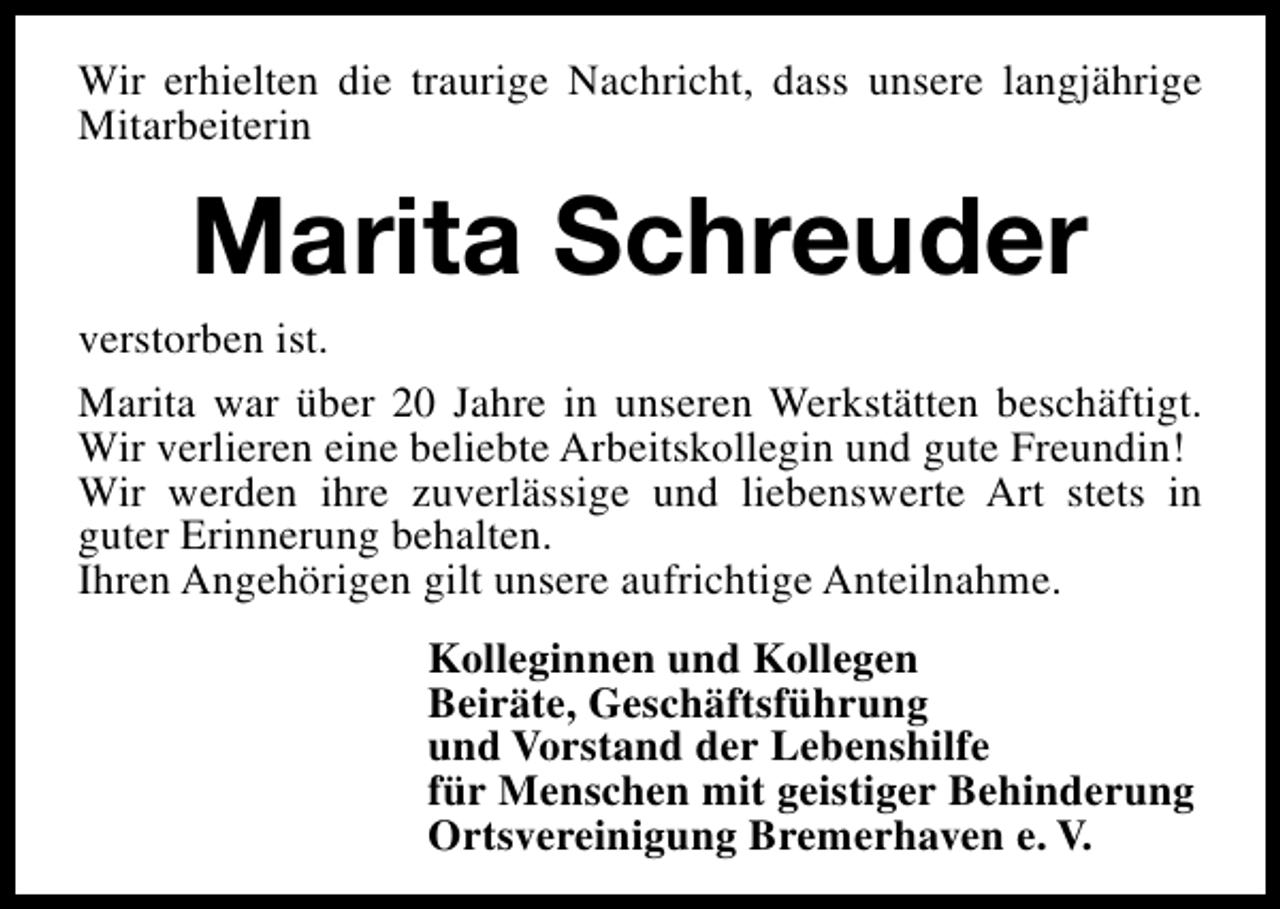 <p>Wir erhielten die traurige Nachricht, dass unsere langjährige<br />Mitarbeiterin</p><p>Marita Schreuder<br />verstorben ist.<br />Marita war über 20 Jahre in unseren Werkstätten beschäftigt.<br />Wir verlieren eine beliebte Arbeitskollegin und gute Freundin!<br />Wir werden ihre zuverlässige und liebenswerte Art stets in<br />guter Erinnerung behalten.<br />Ihren Angehörigen gilt unsere aufrichtige Anteilnahme.<br />Kolleginnen und Kollegen<br />Beiräte, Geschäftsführung<br />und Vorstand der Lebenshilfe<br />für Menschen mit geistiger Behinderung<br />Ortsvereinigung Bremerhaven e. V.</p>