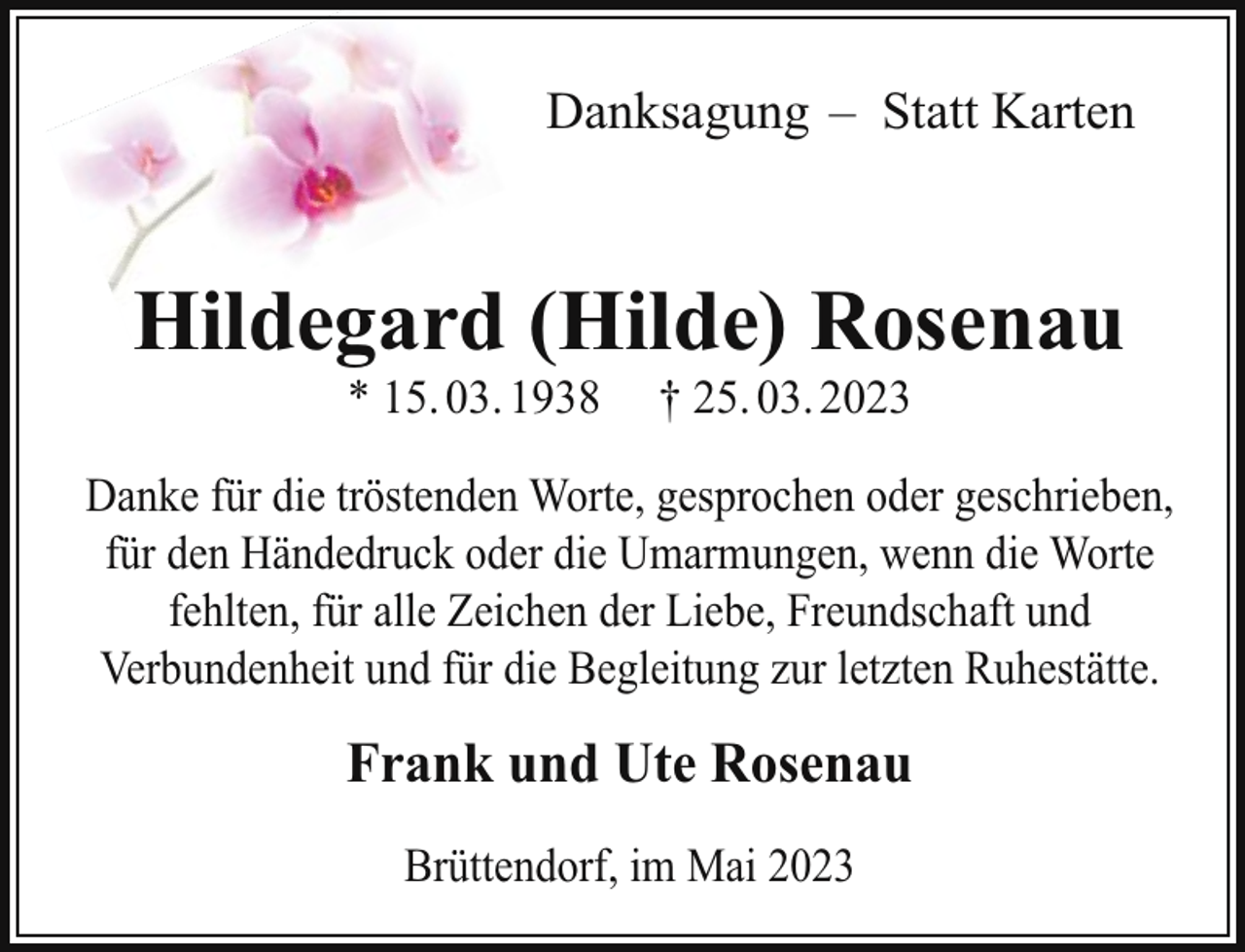 <p>Danksagung – Statt Karten</p><p>Hildegard (Hilde) Rosenau<br />* 15. 03. 1938</p><p>† 25. 03. 2023</p><p>Danke für die tröstenden Worte, gesprochen oder geschrieben,<br />für den Händedruck oder die Umarmungen, wenn die Worte<br />fehlten, für alle Zeichen der Liebe, Freundschaft und<br />Verbundenheit und für die Begleitung zur letzten Ruhestätte.</p><p>Frank und Ute Rosenau<br />Brüttendorf, im Mai 2023</p>