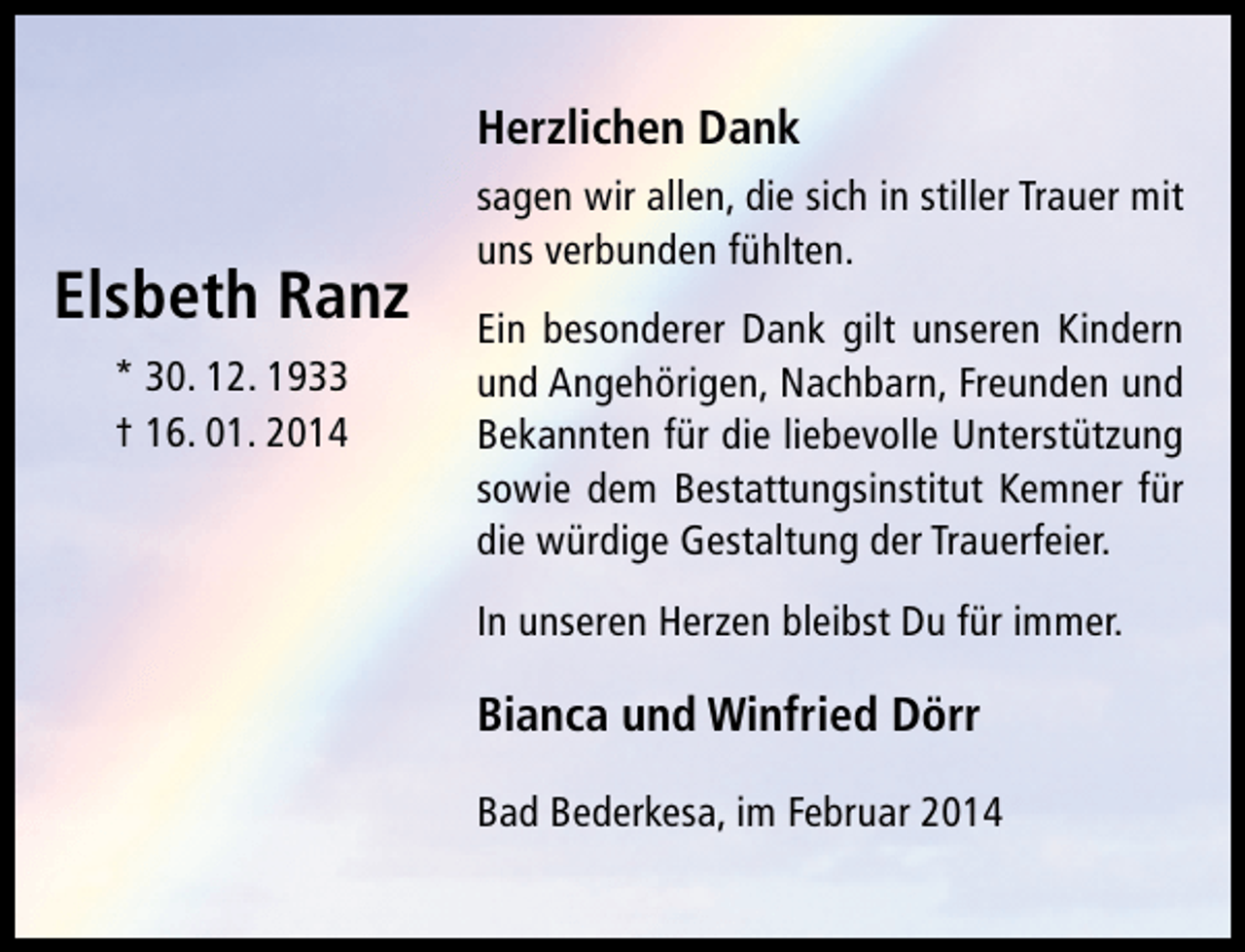 <p>Herzlichen Dank</p>
<p>Elsbeth Ranz<br />* 30. 12. 1933<br />† 16. 01. 2014</p>
<p>sagen wir allen, die sich in stiller Trauer mit<br />uns verbunden fühlten.<br />Ein besonderer Dank gilt unseren Kindern<br />und Angehörigen, Nachbarn, Freunden und<br />Bekannten für die liebevolle Unterstützung<br />sowie dem Bestattungsinstitut Kemner für<br />die würdige Gestaltung der Trauerfeier.<br />In unseren Herzen bleibst Du für immer.</p>
<p>Bianca und Winfried Dörr<br />Bad Bederkesa, im Februar 2014</p>