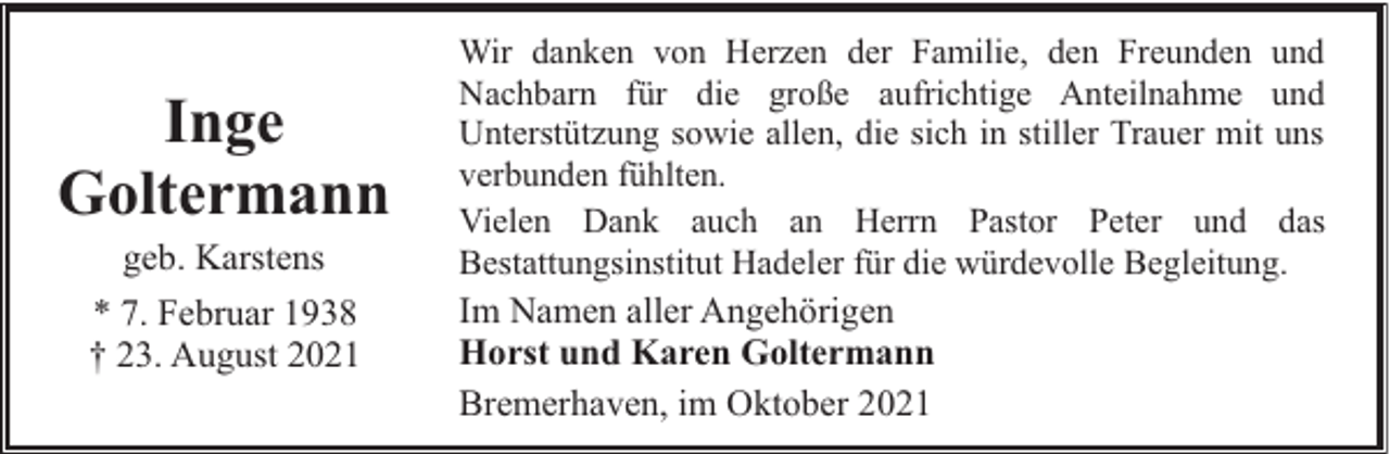 <p>Inge<br />Goltermann<br />geb. Karstens<br />* 7. Februar 1938<br />† 23. August 2021</p><p>Wir danken von Herzen der Familie, den Freunden und<br />Nachbarn für die große aufrichtige Anteilnahme und<br />Unterstützung sowie allen, die sich in stiller Trauer mit uns<br />verbunden fühlten.<br />Vielen Dank auch an Herrn Pastor Peter und das<br />Bestattungsinstitut Hadeler für die würdevolle Begleitung.</p><p>Im Namen aller Angehörigen<br />Horst und Karen Goltermann<br />Bremerhaven, im Oktober 2021</p>