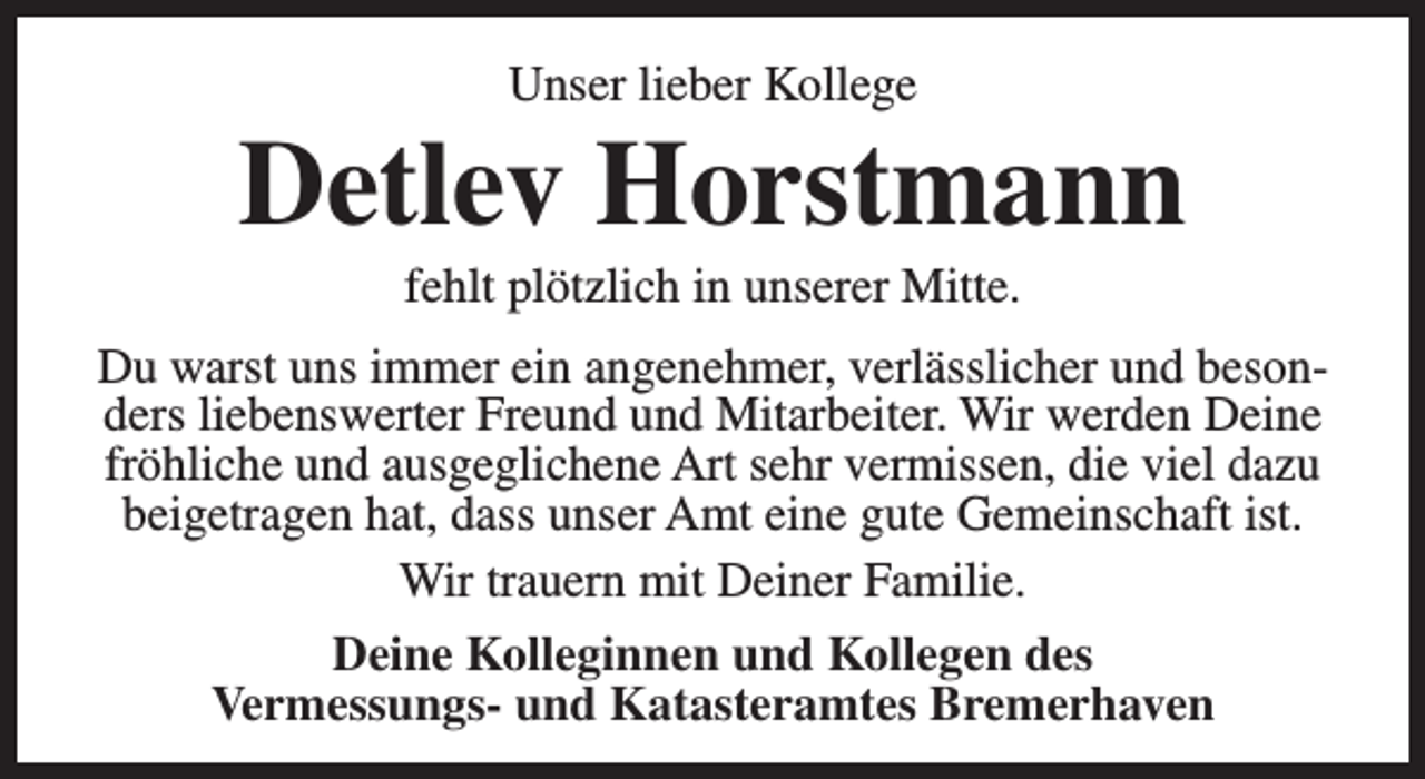<p>Unser lieber Kollege</p><p>Detlev Horstmann<br />fehlt plötzlich in unserer Mitte.</p><p>Du warst uns immer ein angenehmer, verlässlicher und besonders liebenswerter Freund und Mitarbeiter. Wir werden Deine<br />fröhliche und ausgeglichene Art sehr vermissen, die viel dazu<br />beigetragen hat, dass unser Amt eine gute Gemeinschaft ist.<br />Wir trauern mit Deiner Familie.<br />Deine Kolleginnen und Kollegen des<br />Vermessungs- und Katasteramtes Bremerhaven</p>