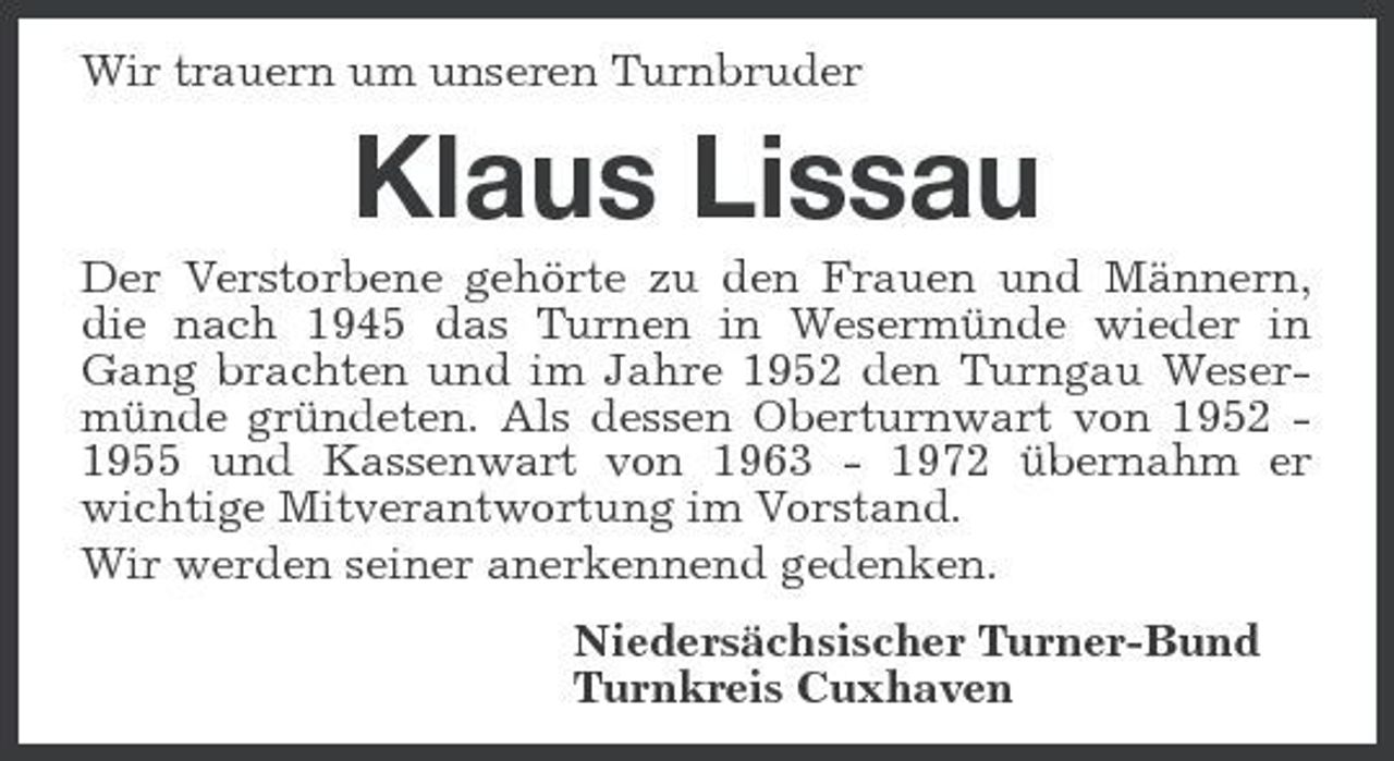 <p>Wir trauern um unseren Turnbruder<br />Klaus Lissau<br />Der Verstorbene gehörte zu den Frauen und Männern, die nach 1945 das Turnen in Wesermünde wieder in Gang brachten und im Jahre 1952 den Turngau Wesermünde gründeten. Als dessen Oberturnwart von 1952 - 1955 und Kassenwart von 1963 - 1972 übernahm er wichtige Mitverantwortung im Vorstand.<br />Wir werden seiner anerkennend gedenken.<br />Niedersächsischer Turner-Bund<br />Turnkreis Cuxhaven</p>