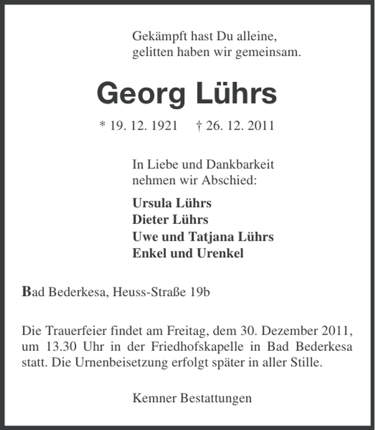 <p>Gekämpft hast Du alleine,<br />gelitten haben wir gemeinsam.</p><p>Georg Lührs<br />* 19. 12. 1921</p><p>† 26. 12. 2011</p><p>In Liebe und Dankbarkeit<br />nehmen wir Abschied:<br />Ursula Lührs<br />Dieter Lührs<br />Uwe und Tatjana Lührs<br />Enkel und Urenkel</p><p>Bad Bederkesa, Heuss-Straße 19b<br />Die Trauerfeier findet am Freitag, dem 30. Dezember 2011,<br />um 13.30 Uhr in der Friedhofskapelle in Bad Bederkesa<br />statt. Die Urnenbeisetzung erfolgt später in aller Stille.<br />Kemner Bestattungen</p>