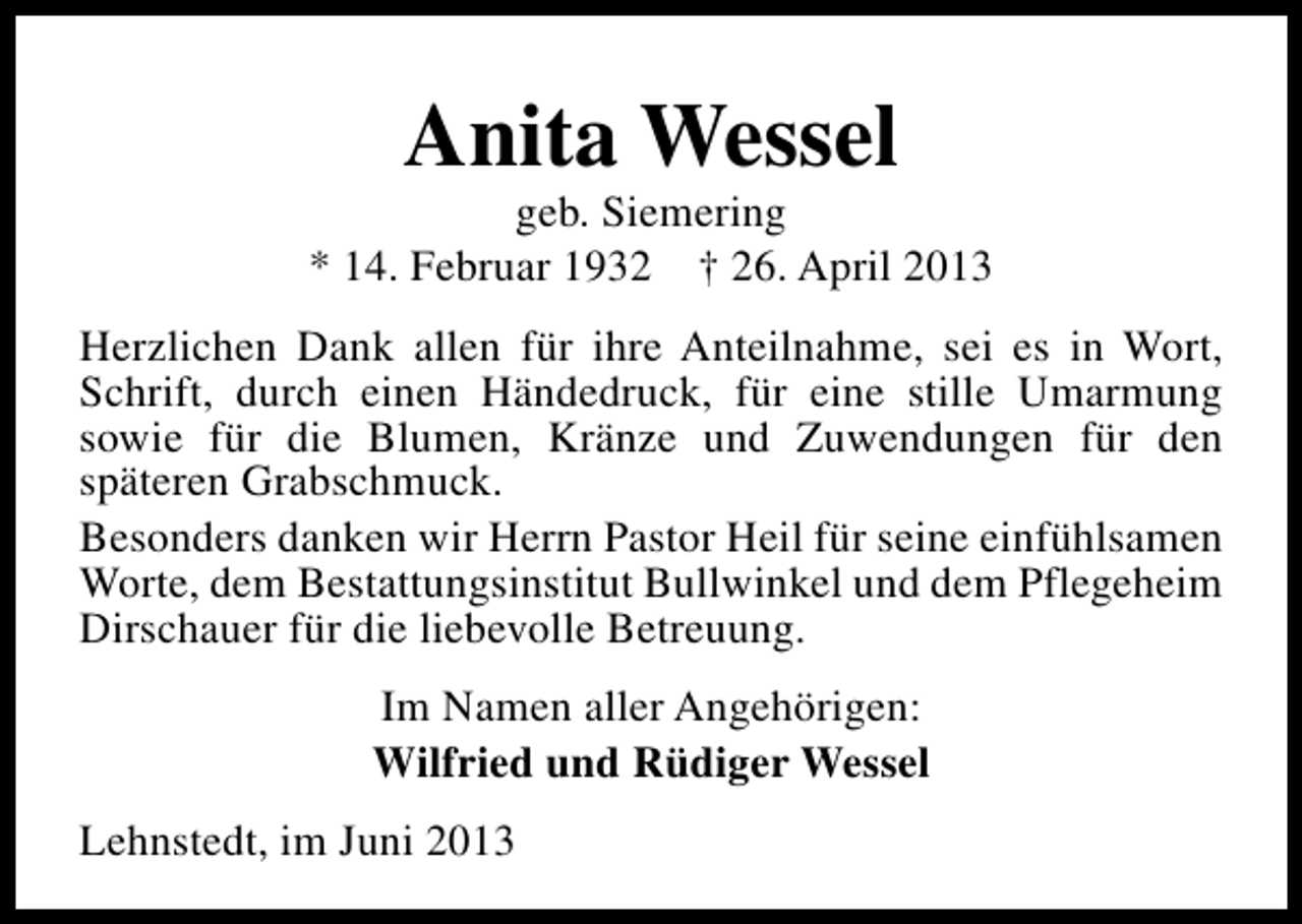 <p>Anita Wessel</p><p>geb. Siemering<br />* 14. Februar 1932 † 26. April 2013<br />Herzlichen Dank allen für ihre Anteilnahme, sei es in Wort,<br />Schrift, durch einen Händedruck, für eine stille Umarmung<br />sowie für die Blumen, Kränze und Zuwendungen für den<br />späteren Grabschmuck.<br />Besonders danken wir Herrn Pastor Heil für seine einfühlsamen<br />Worte, dem Bestattungsinstitut Bullwinkel und dem Pflegeheim<br />Dirschauer für die liebevolle Betreuung.<br />Im Namen aller Angehörigen:<br />Wilfried und Rüdiger Wessel<br />Lehnstedt, im Juni 2013</p>