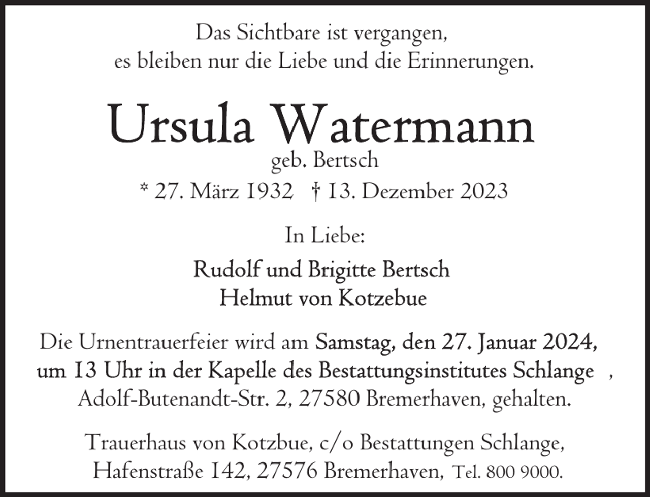<p>Das Sichtbare ist vergangen,<br />es bleiben nur die Liebe und die Erinnerungen.</p><p>geb. Bertsch<br />* 27. März 1932 † 13. Dezember 2023<br />In Liebe:</p><p>Die Urnentrauerfeier wird am<br />Adolf-Butenandt-Str. 2, 27580 Bremerhaven, gehalten.<br />Trauerhaus von Kotzbue, c/o Bestattungen Schlange,<br />Hafenstraße 142, 27576 Bremerhaven, Tel. 800 9000.</p><p>,</p>