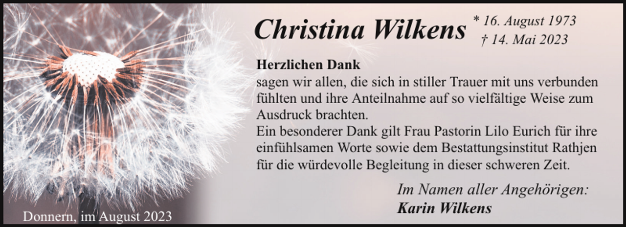 <p>1973<br />Christina Wilkens * †16.14.August<br />Mai 2023<br />Herzlichen Dank<br />sagen wir allen, die sich in stiller Trauer mit uns verbunden<br />fühlten und ihre Anteilnahme auf so vielfältige Weise zum<br />Ausdruck brachten.<br />Ein besonderer Dank gilt Frau Pastorin Lilo Eurich für ihre<br />einfühlsamen Worte sowie dem Bestattungsinstitut Rathjen<br />für die würdevolle Begleitung in dieser schweren Zeit.<br />Donnern, im August 2023</p><p>Im Namen aller Angehörigen:<br />Karin Wilkens</p>