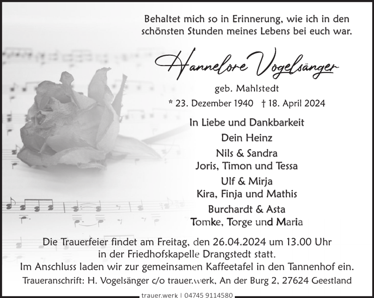 <p>Behaltet mich so in Erinnerung, wie ich in den<br />schönsten Stunden meines Lebens bei euch war.</p><p>In Liebe und Dankbarkeit<br />Dein Heinz<br />Nils &amp; Sandra<br />Joris, Timon und Tessa<br />Ulf &amp; Mirja<br />Kira, Finja und Mathis<br />Burchardt &amp; Asta<br />Tomke, Torge und Maria<br />Die Trauerfeier findet am Freitag, den 26.04.2024 um 13.00 Uhr<br />in der Friedhofskapellee Drangstedt statt.<br />Im Anschluss laden wir zur gemeinsameen Kaffeetafel in den Tannenhof ein.<br />Traueranschrift: H. Vogelsänger c/o trauer.w<br />werk, An der Burg 2, 27624 Geestland<br />trauer.werk | 04745 9114580</p>