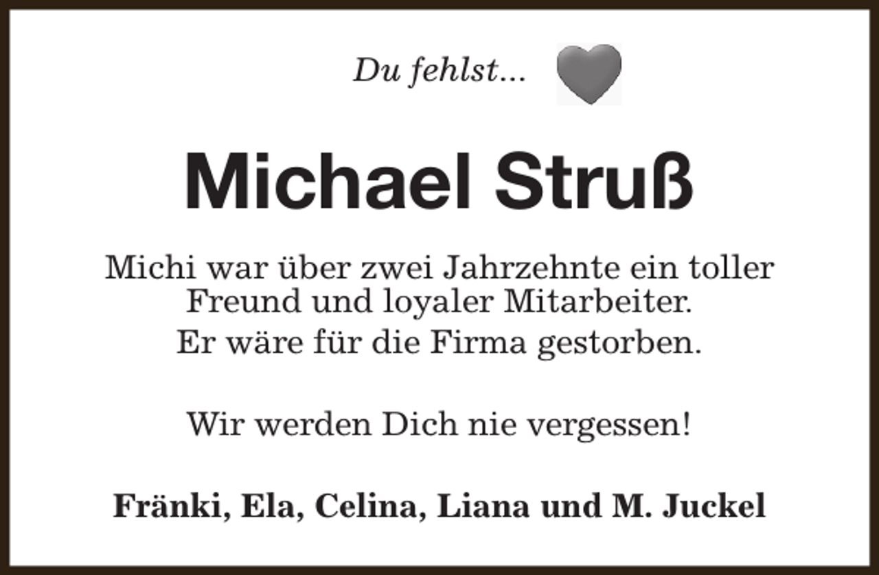 <p>Du fehlst...</p><p>Michael Struß<br />Michi war über zwei Jahrzehnte ein toller<br />Freund und loyaler Mitarbeiter.<br />Er wäre für die Firma gestorben.<br />Wir werden Dich nie vergessen!<br />Fränki, Ela, Celina, Liana und M. Juckel</p>