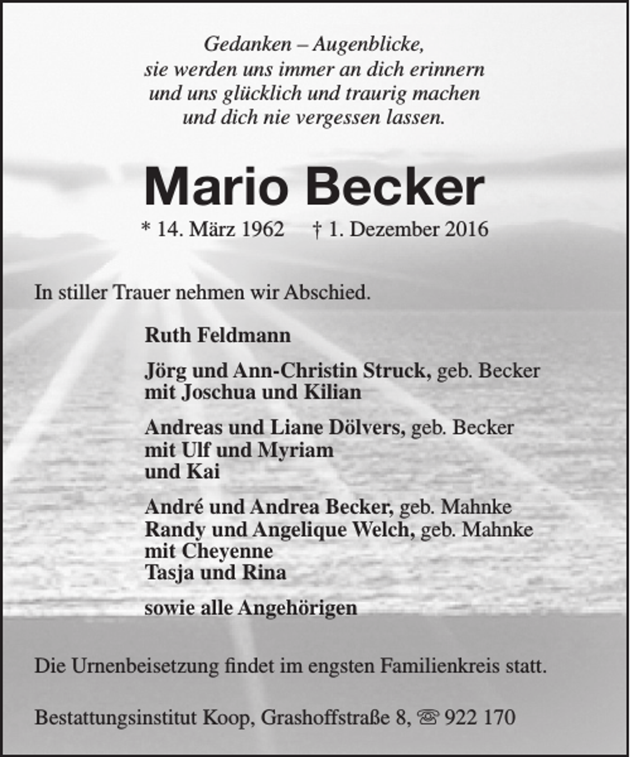 <p>Gedanken – Augenblicke,<br />sie werden uns immer an dich erinnern<br />und uns glücklich und traurig machen<br />und dich nie vergessen lassen.</p><p>Mario Becker</p><p>* 14. März 1962</p><p>† 1. Dezember 2016</p><p>In stiller Trauer nehmen wir Abschied.<br />Ruth Feldmann<br />Jörg und Ann-Christin Struck, geb. Becker<br />mit Joschua und Kilian<br />Andreas und Liane Dölvers, geb. Becker<br />mit Ulf und Myriam<br />und Kai<br />André und Andrea Becker, geb. Mahnke<br />Randy und Angelique Welch, geb. Mahnke<br />mit Cheyenne<br />Tasja und Rina<br />sowie alle Angehörigen<br />Die Urnenbeisetzung findet im engsten Familienkreis statt.<br />Bestattungsinstitut Koop, Grashoffstraße 8,  922 170</p>