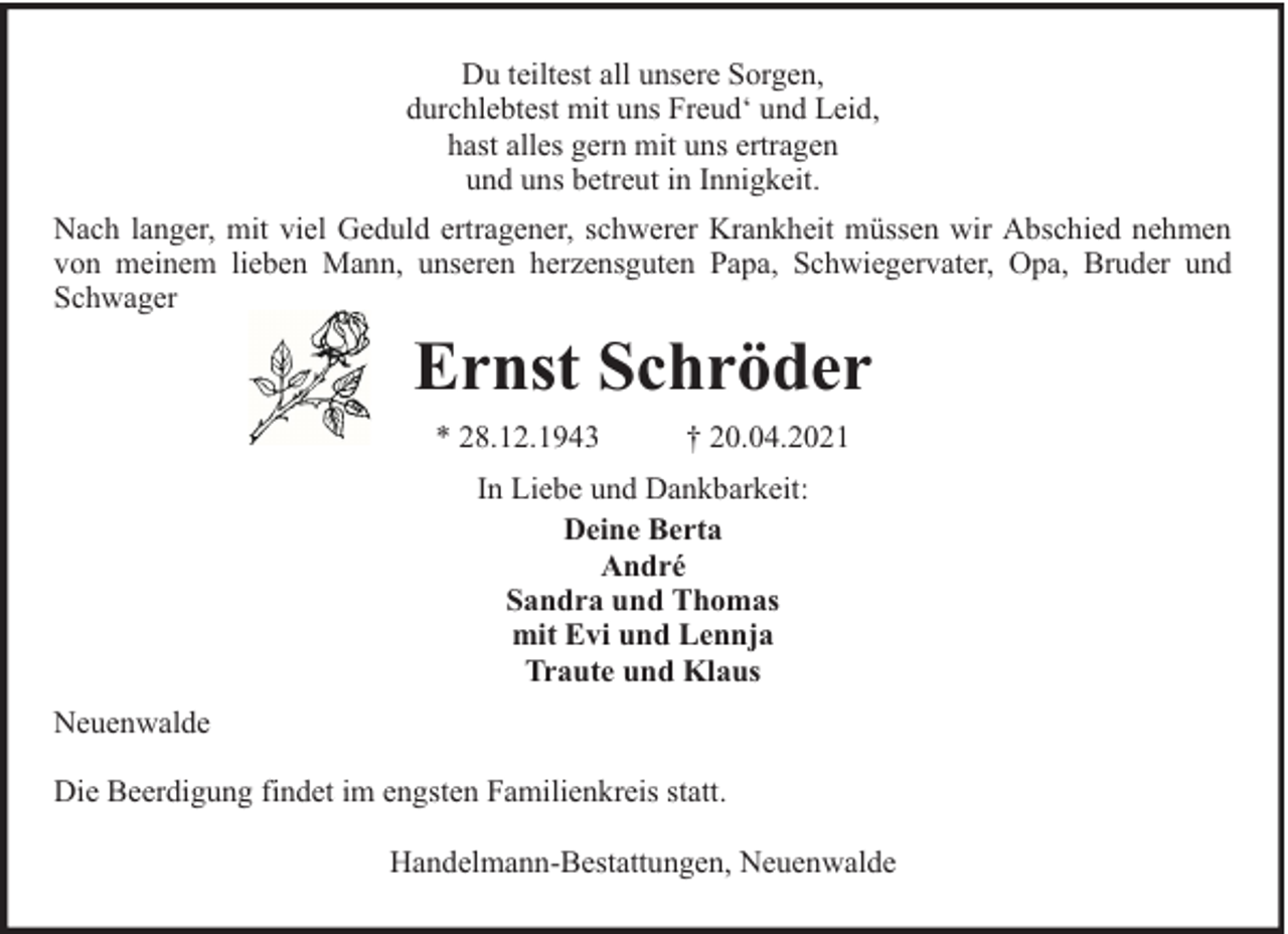 <p>Du teiltest all unsere Sorgen,<br />durchlebtest mit uns Freud‘ und Leid,<br />hast alles gern mit uns ertragen<br />und uns betreut in Innigkeit.<br />Nach langer, mit viel Geduld ertragener, schwerer Krankheit müssen wir Abschied nehmen<br />von meinem lieben Mann, unseren herzensguten Papa, Schwiegervater, Opa, Bruder und<br />Schwager</p><p>Ernst Schröder<br />* 28.12.1943</p><p>† 20.04.2021</p><p>In Liebe und Dankbarkeit:<br />Deine Berta<br />André<br />Sandra und Thomas<br />mit Evi und Lennja<br />Traute und Klaus<br />Neuenwalde<br />Die Beerdigung findet im engsten Familienkreis statt.<br />Handelmann-Bestattungen, Neuenwalde</p>