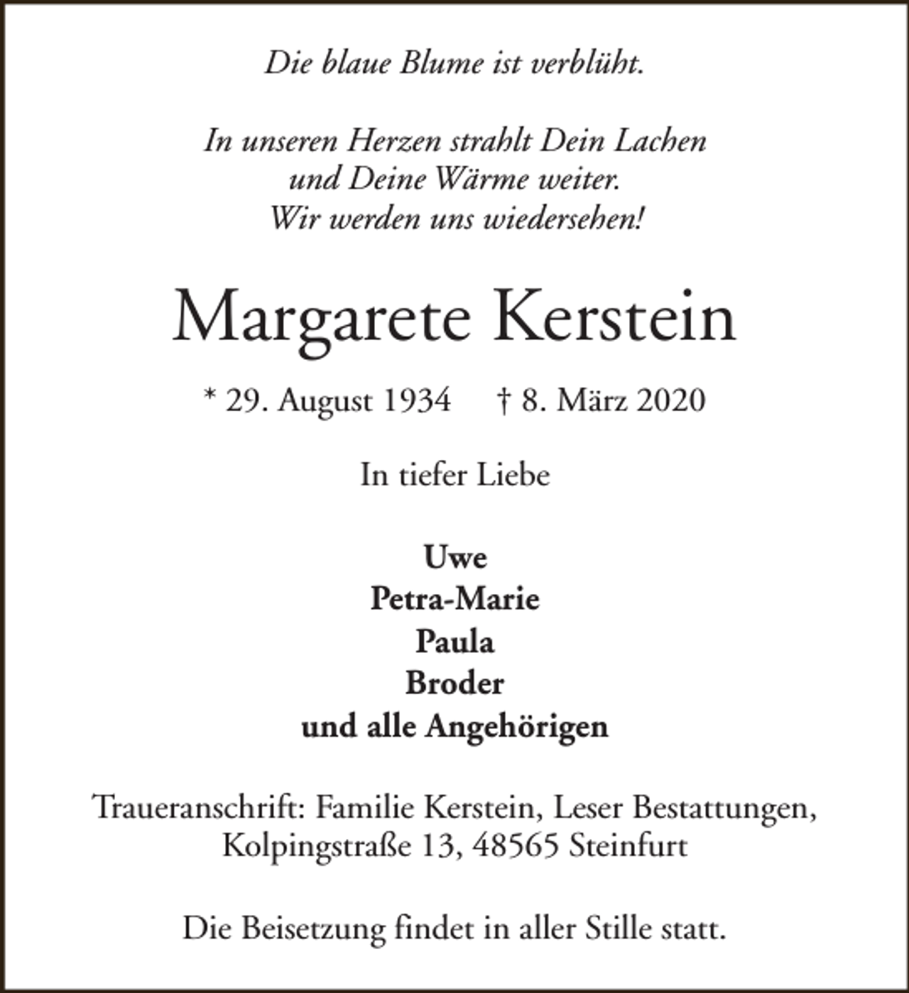 <p>Die blaue Blume ist verblüht.<br />In unseren Herzen strahlt Dein Lachen<br />und Deine Wärme weiter.<br />Wir werden uns wiedersehen!</p><p>Margarete Kerstein<br />* 29. August 1934</p><p>† 8. März 2020</p><p>In tiefer Liebe<br />Uwe<br />Petra-Marie<br />Paula<br />Broder<br />und alle Angehörigen<br />Traueranschrift: Familie Kerstein, Leser Bestattungen,<br />Kolpingstraße 13, 48565 Steinfurt<br />Die Beisetzung findet in aller Stille statt.</p>