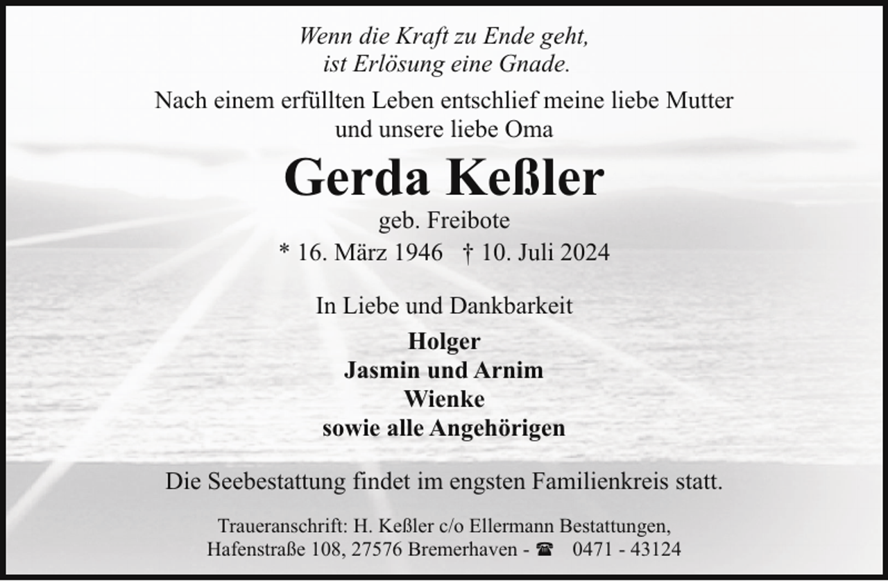 <p>Wenn die Kraft zu Ende geht,<br />ist Erlösung eine Gnade.<br />Nach einem erfüllten Leben entschlief meine liebe Mutter<br />und unsere liebe Oma</p><p>Gerda Keßler</p><p>geb. Freibote<br />* 16. März 1946 † 10. Juli 2024<br />In Liebe und Dankbarkeit<br />Holger<br />Jasmin und Arnim<br />Wienke<br />sowie alle Angehörigen<br />Die Seebestattung findet im engsten Familienkreis statt.<br />Traueranschrift: H. Keßler c/o Ellermann Bestattungen,<br />Hafenstraße 108, 27576 Bremerhaven - ( 0471 - 43124</p>