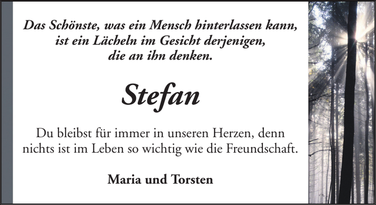 <p>Das Schönste, was ein Mensch hinterlassen kann,<br />ist ein Lächeln im Gesicht derjenigen,<br />die an ihn denken.</p><p>Stefan<br />Du bleibst für immer in unseren Herzen, denn<br />nichts ist im Leben so wichtig wie die Freundschaft.<br />Maria und Torsten</p>