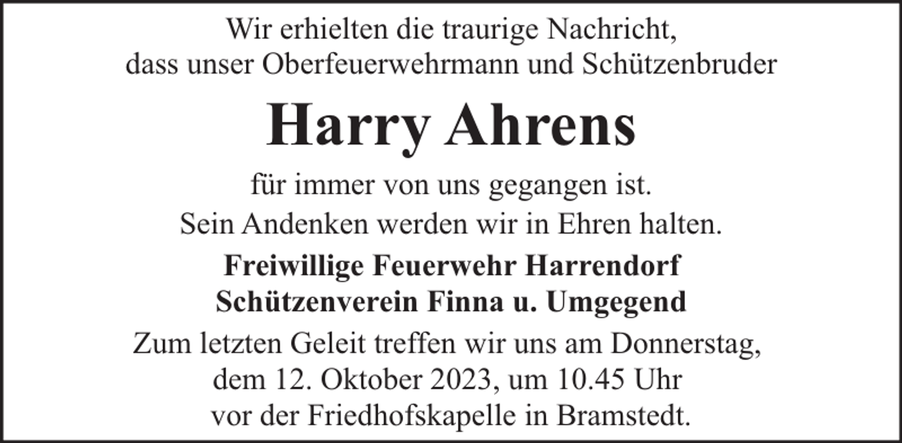 <p>Wir erhielten die traurige Nachricht,<br />dass unser Oberfeuerwehrmann und Schützenbruder</p><p>Harry Ahrens</p><p>für immer von uns gegangen ist.<br />Sein Andenken werden wir in Ehren halten.<br />Freiwillige Feuerwehr Harrendorf<br />Schützenverein Finna u. Umgegend<br />Zum letzten Geleit treffen wir uns am Donnerstag,<br />dem 12. Oktober 2023, um 10.45 Uhr<br />vor der Friedhofskapelle in Bramstedt.</p>