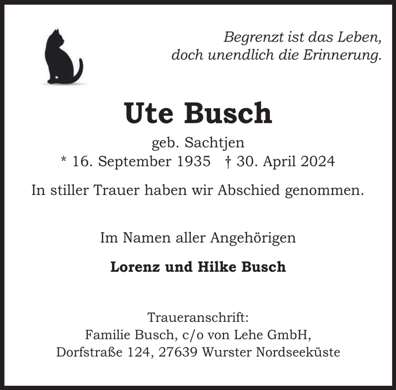 <p>Begrenzt ist das Leben,<br />doch unendlich die Erinnerung.</p><p>Ute Busch</p><p>geb. Sachtjen<br />* 16. September 1935 † 30. April 2024<br />In stiller Trauer haben wir Abschied genommen.<br />Im Namen aller Angehörigen<br />Lorenz und Hilke Busch<br />Traueranschrift:<br />Familie Busch, c/o von Lehe GmbH,<br />Dorfstraße 124, 27639 Wurster Nordseeküste</p>