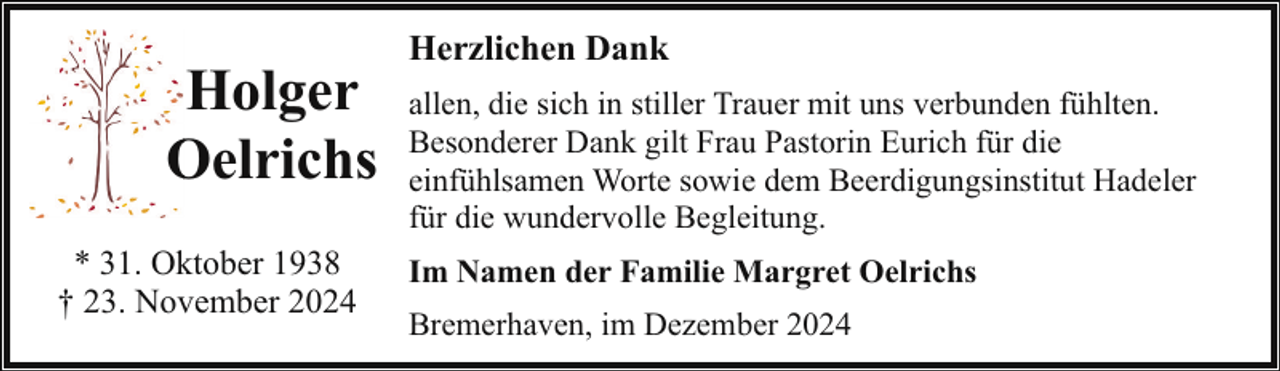 <p>Holger<br />Oelrichs<br />O<br />* 31. Oktober 1938<br />† 23. November 2024</p><p>Herzlichen Dank<br />allen, die sich in stiller Trauer mit uns verbunden fühlten.<br />Besonderer Dank gilt Frau Pastorin Eurich für die<br />einfühlsamen Worte sowie dem Beerdigungsinstitut Hadeler<br />für die wundervolle Begleitung.<br />Im Namen der Familie Margret Oelrichs<br />Bremerhaven, im Dezember 2024</p>
