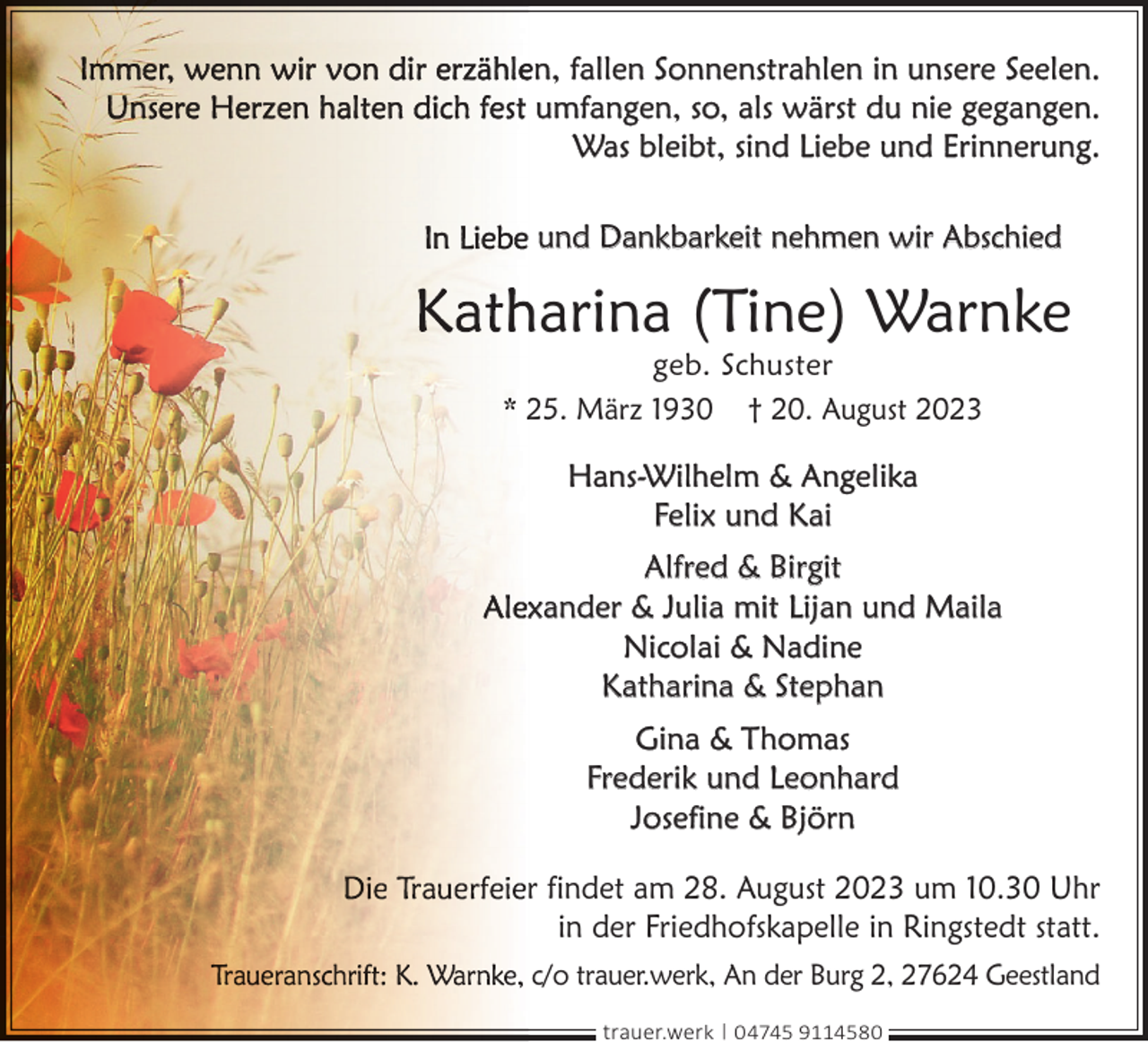 <p>en, fallen Sonnenstrahlen in unsere Seelen.<br />umfangen, so, als wärst du nie gegangen.<br />Was bleibt, sind Liebe und Erinnerung.<br />und Dankbarkeit nehmen wir Abschied</p><p>harina (Tine) Warnke<br />geb. Schuster<br />25. März 1930 † 20. August 2023</p><p>Hans-Wilhelm &amp; Angelika<br />Felix und Kai<br />Alfred &amp; Birgit<br />xander &amp; Julia mit Lijan und Maila<br />Nicolai &amp; Nadine<br />Katharina &amp; Stephan<br />Gina &amp; Thomas<br />Frederik und Leonhard<br />Josefine &amp; Björn<br />r findet am 28. August 2023 um 10.30 Uhr<br />in der Friedhofskapelle in Ringstedt statt.<br />c/o trauer.werk, An der Burg 2, 27624 Geestland<br />trauer.werk | 04745 9114580</p>