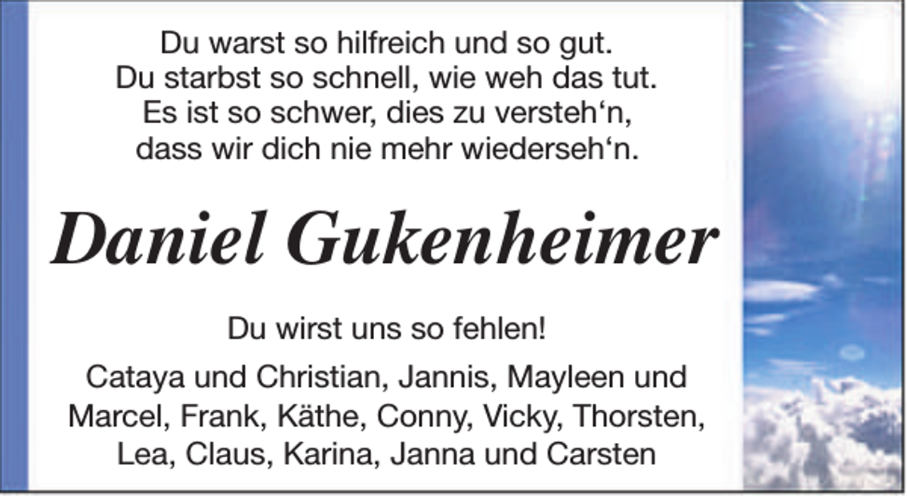 <p>Du warst so hilfreich und so gut.<br />Du starbst so schnell, wie weh das tut.<br />Es ist so schwer, dies zu versteh‘n,<br />dass wir dich nie mehr wiederseh‘n.</p><p>Daniel Gukenheimer<br />Du wirst uns so fehlen!<br />Cataya und Christian, Jannis, Mayleen und<br />Marcel, Frank, Käthe, Conny, Vicky, Thorsten,<br />Lea, Claus, Karina, Janna und Carsten</p>