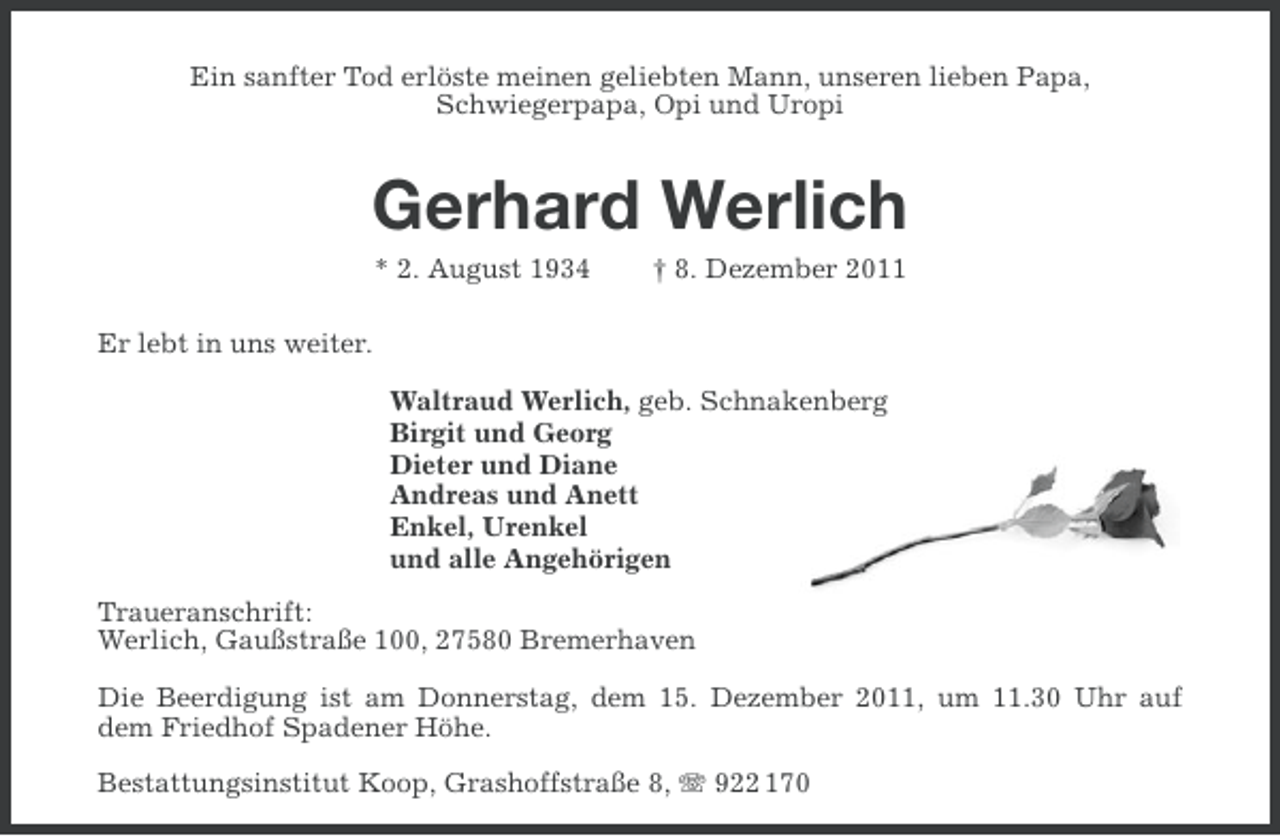 <p>Ein sanfter Tod erlöste meinen geliebten Mann, unseren lieben Papa,<br />Schwiegerpapa, Opi und Uropi</p><p>Gerhard Werlich<br />* 2. August 1934</p><p>† 8. Dezember 2011</p><p>Er lebt in uns weiter.<br />Waltraud Werlich, geb. Schnakenberg<br />Birgit und Georg<br />Dieter und Diane<br />Andreas und Anett<br />Enkel, Urenkel<br />und alle Angehörigen<br />Traueranschrift:<br />Werlich, Gaußstraße 100, 27580 Bremerhaven<br />Die Beerdigung ist am Donnerstag, dem 15. Dezember 2011, um 11.30 Uhr auf<br />dem Friedhof Spadener Höhe.<br />Bestattungsinstitut Koop, Grashoffstraße 8, 922 170</p>