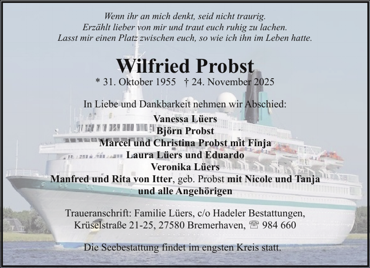 <p>Wenn ihr an mich denkt, seid nicht traurig.<br />Erzählt lieber von mir und traut euch ruhig zu lachen.<br />Lasst mir einen Platz zwischen euch, so wie ich ihn im Leben hatte.</p><p>Wilfried Probst</p><p>* 31. Oktober 1955 † 24. November 2025<br />In Liebe und Dankbarkeit nehmen wir Abschied:<br />Vanessa Lüers<br />Björn Probst<br />Marcel und Christina Probst mit Finja<br />Laura Lüers und Eduardo<br />Veronika Lüers<br />Manfred und Rita von Itter, geb. Probst mit Nicole und Tanja<br />und alle Angehörigen<br />Traueranschrift: Familie Lüers, c/o Hadeler Bestattungen,<br />Krüselstraße 21-25, 27580 Bremerhaven, ' 984 660<br />Die Seebestattung findet im engsten Kreis statt.</p>