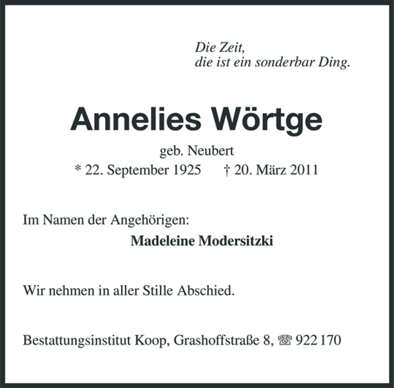 <p>Die Zeit, die ist ein sonderbar Ding.</p><p>Annelies Wörtge<br />geb. Neubert * 22. September 1925 † 20. März 2011 Im Namen der Angehörigen: Madeleine Modersitzki</p><p>Wir nehmen in aller Stille Abschied. Bestattungsinstitut Koop, Grashoffstraße 8, 922 170</p>