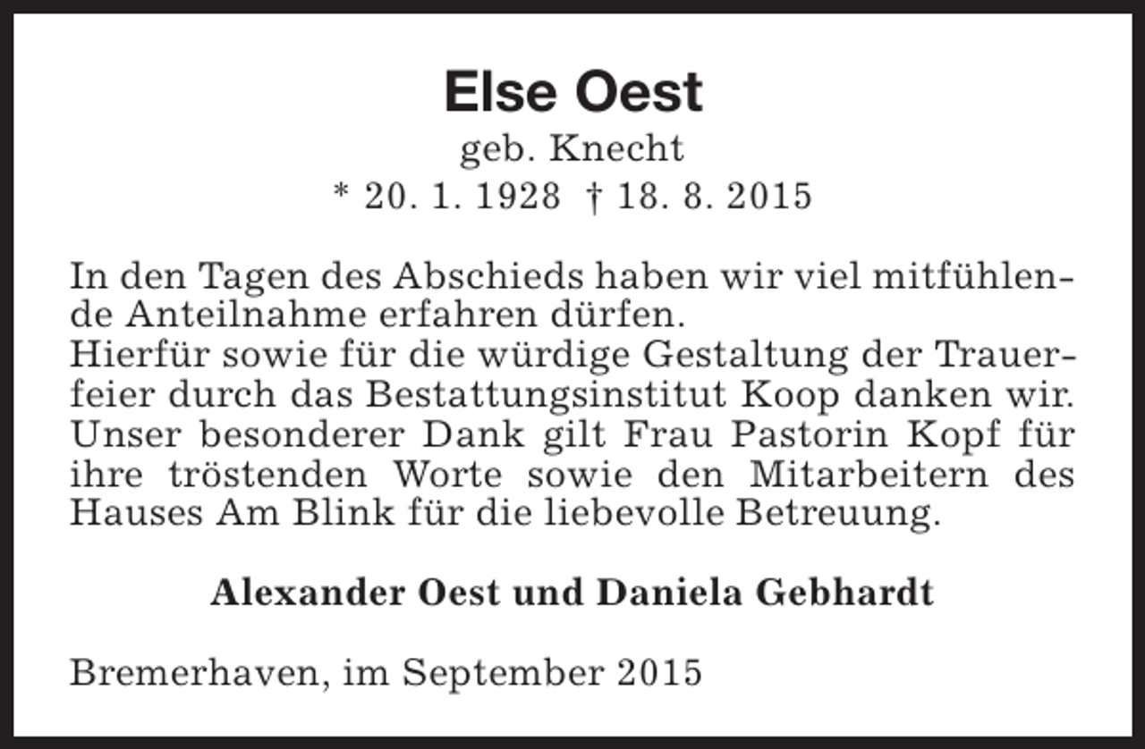 <p>Else Oest</p><p>geb. Knecht<br />* 20. 1. 1928 † 18. 8. 2015<br />In den Tagen des Abschieds haben wir viel mitfühlende Anteilnahme erfahren dürfen.<br />Hierfür sowie für die würdige Gestaltung der Trauerfeier durch das Bestattungsinstitut Koop danken wir.<br />Unser besonderer Dank gilt Frau Pastorin Kopf für<br />ihre tröstenden Worte sowie den Mitarbeitern des<br />Hauses Am Blink für die liebevolle Betreuung.<br />Alexander Oest und Daniela Gebhardt<br />Bremerhaven, im September 2015</p>