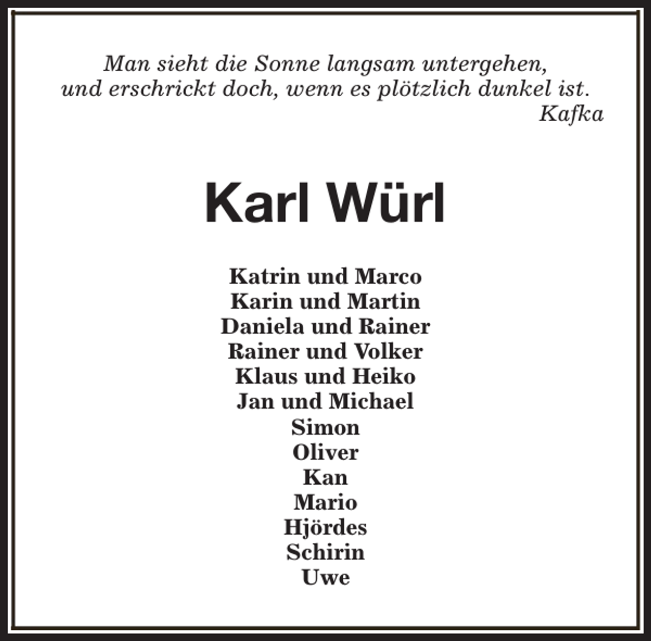 <p>Man sieht die Sonne langsam untergehen,<br />und erschrickt doch, wenn es plötzlich dunkel ist.<br />Kafka</p><p>Karl Würl<br />Katrin und Marco<br />Karin und Martin<br />Daniela und Rainer<br />Rainer und Volker<br />Klaus und Heiko<br />Jan und Michael<br />Simon<br />Oliver<br />Kan<br />Mario<br />Hjördes<br />Schirin<br />Uwe</p>