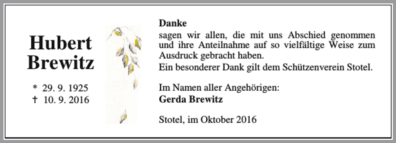 <p>Hubert<br />Brewitz<br />* 29. 9. 1925<br />a 10. 9. 2016</p><p>Danke<br />sagen wir allen, die mit uns Abschied genommen<br />und ihre Anteilnahme auf so vielfältige Weise zum<br />Ausdruck gebracht haben.<br />Ein besonderer Dank gilt dem Schützenverein Stotel.<br />Im Namen aller Angehörigen:<br />Gerda Brewitz<br />Stotel, im Oktober 2016</p>