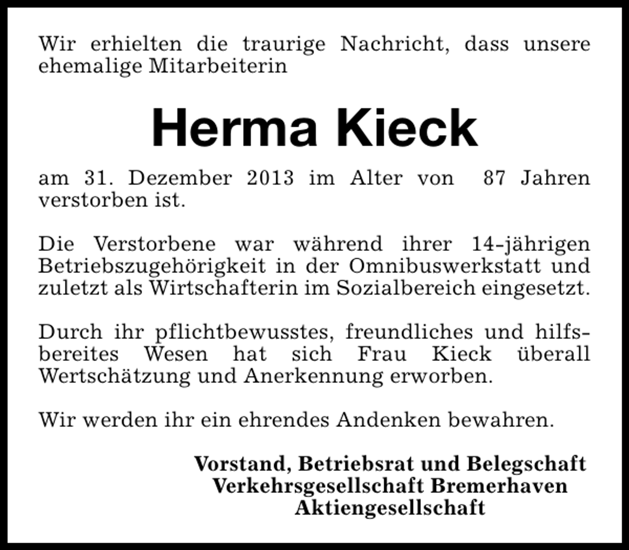 <p>Wir erhielten die traurige Nachricht, dass unsere<br />ehemalige Mitarbeiterin</p><p>Herma Kieck</p><p>am 31. Dezember 2013 im Alter von<br />verstorben ist.</p><p>87 Jahren</p><p>Die Verstorbene war während ihrer 14-jährigen<br />Betriebszugehörigkeit in der Omnibuswerkstatt und<br />zuletzt als Wirtschafterin im Sozialbereich eingesetzt.<br />Durch ihr pflichtbewusstes, freundliches und hilfsbereites Wesen hat sich Frau Kieck überall<br />Wertschätzung und Anerkennung erworben.<br />Wir werden ihr ein ehrendes Andenken bewahren.<br />Vorstand, Betriebsrat und Belegschaft<br />Verkehrsgesellschaft Bremerhaven<br />Aktiengesellschaft</p>