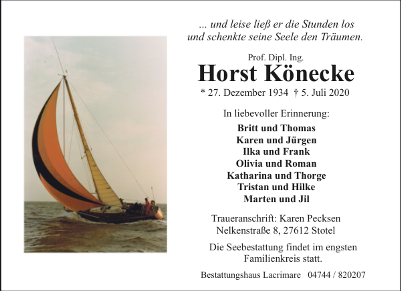 <p>... und leise ließ er die Stunden los<br />und schenkte seine Seele den Träumen.<br />Prof. Dipl. Ing.</p><p>Horst Könecke<br />* 27. Dezember 1934 † 5. Juli 2020<br />In liebevoller Erinnerung:<br />Britt und Thomas<br />Karen und Jürgen<br />Ilka und Frank<br />Olivia und Roman<br />Katharina und Thorge<br />Tristan und Hilke<br />Marten und Jil<br />Traueranschrift: Karen Pecksen<br />Nelkenstraße 8, 27612 Stotel<br />Die Seebestattung findet im engsten<br />Familienkreis statt.<br />Bestattungshaus Lacrimare 04744 / 820207</p>