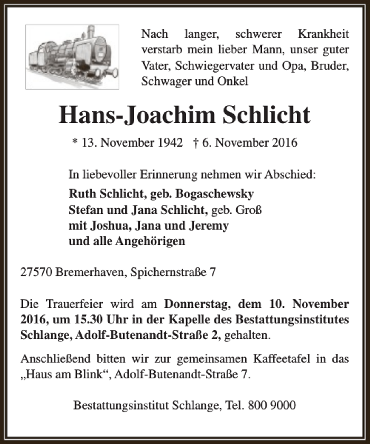 <p>Nach langer, schwerer Krankheit<br />verstarb mein lieber Mann, unser guter<br />Vater, Schwiegervater und Opa, Bruder,<br />Schwager und Onkel</p><p>Hans-Joachim Schlicht<br />* 13. November 1942 † 6. November 2016<br />In liebevoller Erinnerung nehmen wir Abschied:<br />Ruth Schlicht, geb. Bogaschewsky<br />Stefan und Jana Schlicht, geb. Groß<br />mit Joshua, Jana und Jeremy<br />und alle Angehörigen<br />27570 Bremerhaven, Spichernstraße 7<br />Die Trauerfeier wird am Donnerstag, dem 10. November<br />2016, um 15.30 Uhr in der Kapelle des Bestattungsinstitutes<br />Schlange, Adolf-Butenandt-Straße 2, gehalten.<br />Anschließend bitten wir zur gemeinsamen Kaffeetafel in das<br />„Haus am Blink“, Adolf-Butenandt-Straße 7.<br />Bestattungsinstitut Schlange, Tel. 800 9000</p>