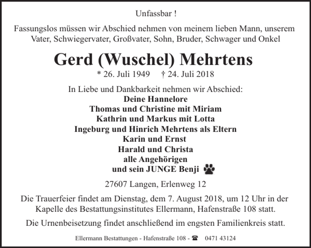 <p>Unfassbar !<br />Fassungslos müssen wir Abschied nehmen von meinem lieben Mann, unserem<br />Vater, Schwiegervater, Großvater, Sohn, Bruder, Schwager und Onkel</p><p>Gerd (Wuschel) Mehrtens<br />* 26. Juli 1949</p><p>† 24. Juli 2018</p><p>In Liebe und Dankbarkeit nehmen wir Abschied:<br />Deine Hannelore<br />Thomas und Christine mit Miriam<br />Kathrin und Markus mit Lotta<br />Ingeburg und Hinrich Mehrtens als Eltern<br />Karin und Ernst<br />Harald und Christa<br />alle Angehörigen<br />und sein JUNGE Benji<br />27607 Langen, Erlenweg 12<br />Die Trauerfeier findet am Dienstag, dem 7. August 2018, um 12 Uhr in der<br />Kapelle des Bestattungsinstitutes Ellermann, Hafenstraße 108 statt.<br />Die Urnenbeisetzung findet anschließend im engsten Familienkreis statt.<br />Ellermann Bestattungen - Hafenstraße 108 - (</p><p>0471 43124</p>