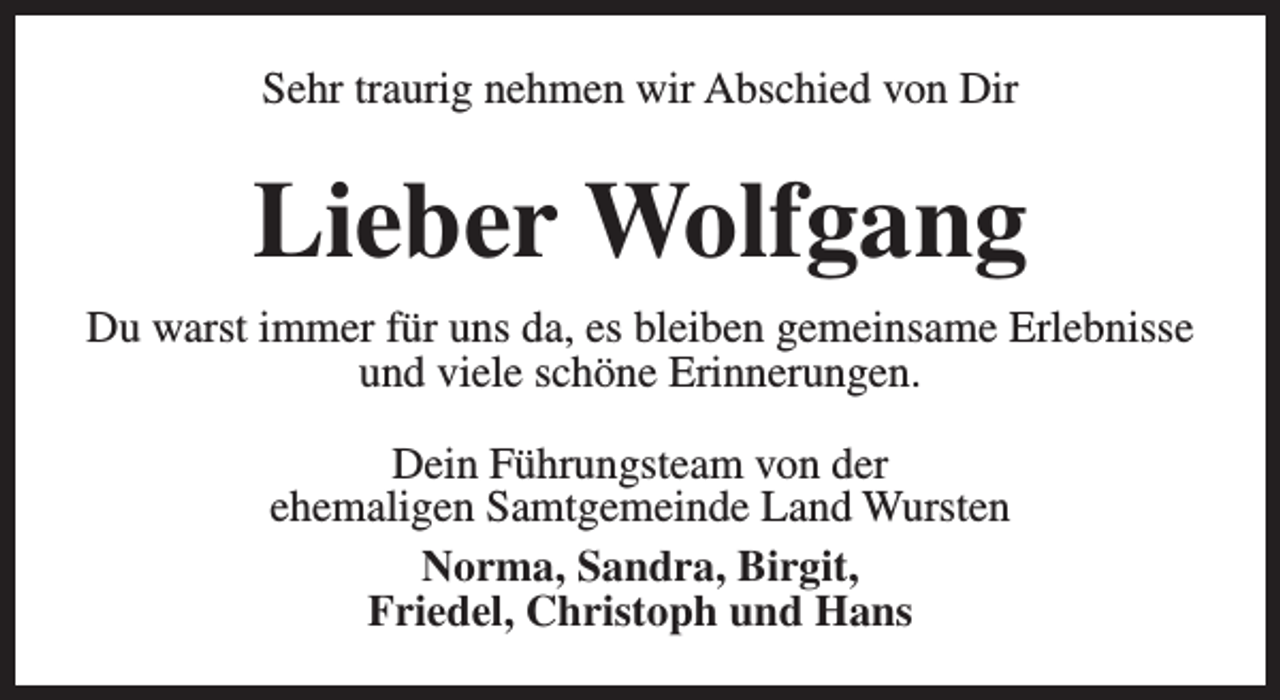 <p>Sehr traurig nehmen wir Abschied von Dir</p><p>Lieber Wolfgang<br />Du warst immer für uns da, es bleiben gemeinsame Erlebnisse<br />und viele schöne Erinnerungen.<br />Dein Führungsteam von der<br />ehemaligen Samtgemeinde Land Wursten<br />Norma, Sandra, Birgit,<br />Friedel, Christoph und Hans</p>