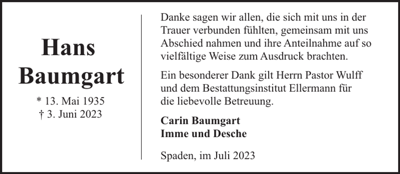 <p>Hans<br />Baumgart<br />* 13. Mai 1935<br />† 3. Juni 2023</p><p>Danke sagen wir allen, die sich mit uns in der<br />Trauer verbunden fühlten, gemeinsam mit uns<br />Abschied nahmen und ihre Anteilnahme auf so<br />vielfältige Weise zum Ausdruck brachten.<br />Ein besonderer Dank gilt Herrn Pastor Wulff<br />und dem Bestattungsinstitut Ellermann für<br />die liebevolle Betreuung.<br />Carin Baumgart<br />Imme und Desche<br />Spaden, im Juli 2023</p>