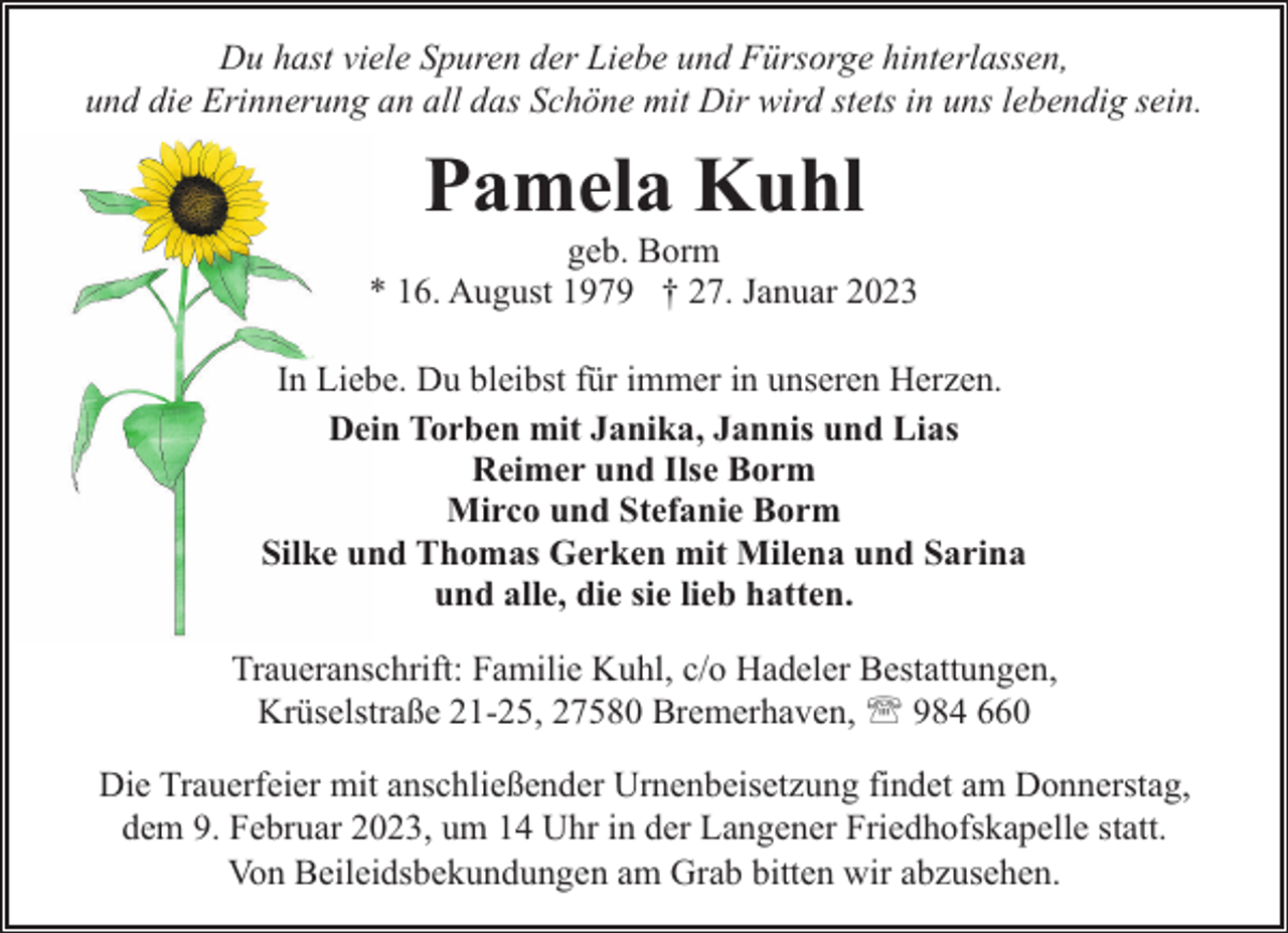 <p>Du hast viele Spuren der Liebe und Fürsorge hinterlassen,<br />und die Erinnerung an all das Schöne mit Dir wird stets in uns lebendig sein.</p><p>Pamela Kuhl</p><p>geb. Borm<br />* 16. August 1979 † 27. Januar 2023<br />In Liebe. Du bleibst für immer in unseren Herzen.<br />Dein Torben mit Janika, Jannis und Lias<br />Reimer und Ilse Borm<br />Mirco und Stefanie Borm<br />Silke und Thomas Gerken mit Milena und Sarina<br />und alle, die sie lieb hatten.<br />Traueranschrift: Familie Kuhl, c/o Hadeler Bestattungen,<br />Krüselstraße 21-25, 27580 Bremerhaven, ' 984 660<br />Die Trauerfeier mit anschließender Urnenbeisetzung findet am Donnerstag,<br />dem 9. Februar 2023, um 14 Uhr in der Langener Friedhofskapelle statt.<br />Von Beileidsbekundungen am Grab bitten wir abzusehen.</p>