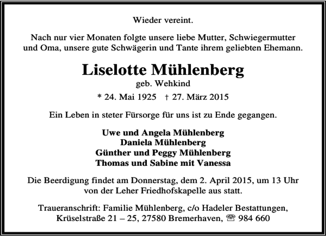 <p>Wieder vereint.<br />Nach nur vier Monaten folgte unsere liebe Mutter, Schwiegermutter<br />und Oma, unsere gute Schwägerin und Tante ihrem geliebten Ehemann.</p><p>Liselotte Mühlenberg<br />geb. Wehkind</p><p>* 24. Mai 1925 † 27. März 2015<br />Ein Leben in steter Fürsorge für uns ist zu Ende gegangen.<br />Uwe und Angela Mühlenberg<br />Daniela Mühlenberg<br />Günther und Peggy Mühlenberg<br />Thomas und Sabine mit Vanessa<br />Die Beerdigung findet am Donnerstag, dem 2. April 2015, um 13 Uhr<br />von der Leher Friedhofskapelle aus statt.<br />Traueranschrift: Familie Mühlenberg, c/o Hadeler Bestattungen,<br />Krüselstraße 21 – 25, 27580 Bremerhaven, ℡ 984 660</p>