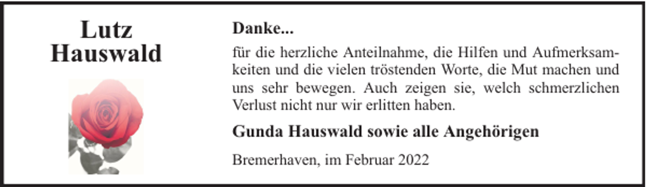 <p>Lutz<br />Hauswald</p><p>Danke...<br />für die herzliche Anteilnahme, die Hilfen und Aufmerksamkeiten und die vielen tröstenden Worte, die Mut machen und<br />uns sehr bewegen. Auch zeigen sie, welch schmerzlichen<br />Verlust nicht nur wir erlitten haben.</p><p>Gunda Hauswald sowie alle Angehörigen<br />Bremerhaven, im Februar 2022</p>