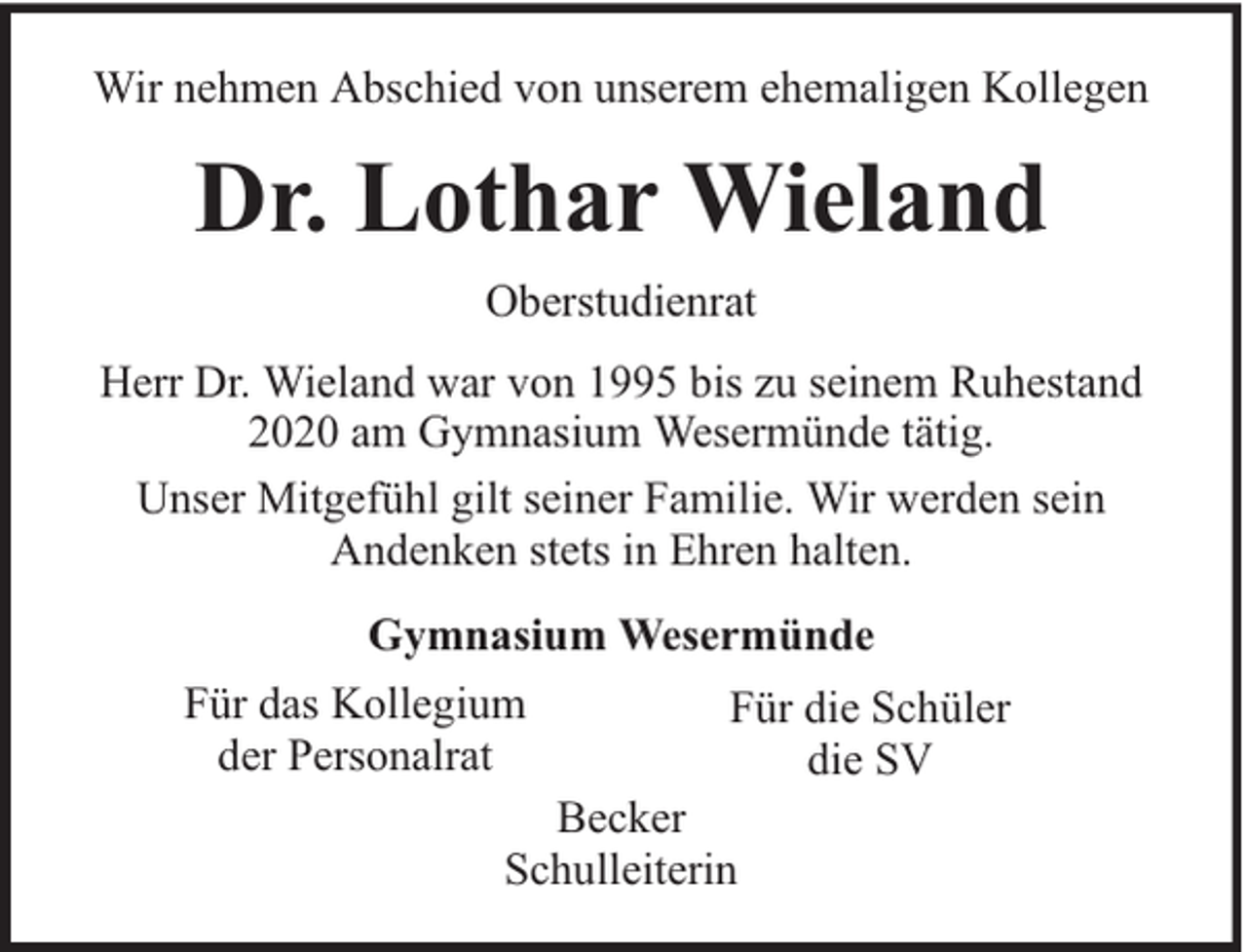 <p>Wir nehmen Abschied von unserem ehemaligen Kollegen</p><p>Dr. Lothar Wieland<br />Oberstudienrat<br />Herr Dr. Wieland war von 1995 bis zu seinem Ruhestand<br />2020 am Gymnasium Wesermünde tätig.<br />Unser Mitgefühl gilt seiner Familie. Wir werden sein<br />Andenken stets in Ehren halten.<br />Gymnasium Wesermünde<br />Für das Kollegium<br />der Personalrat</p><p>Für die Schüler<br />die SV</p><p>Becker<br />Schulleiterin</p>