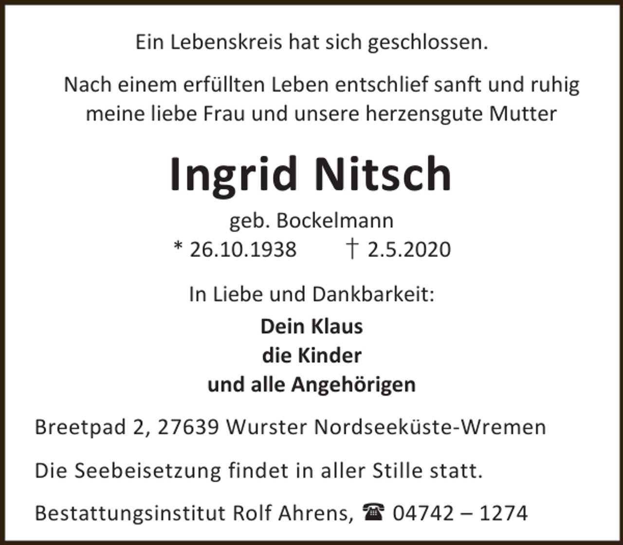 <p>Ein Lebenskreis hat sich geschlossen.<br />Nach einem erfüllten Leben entschlief sanft und ruhig<br />meine liebe Frau und unsere herzensgute Mutter</p><p>Ingrid Nitsch<br />geb. Bockelmann<br />* 26.10.1938<br />† 2.5.2020<br />In Liebe und Dankbarkeit:<br />Dein Klaus<br />die Kinder<br />und alle Angehörigen<br />Breetpad 2, 27639 Wurster Nordseeküste-Wremen<br />Die Seebeisetzung findet in aller Stille statt.<br />Bestattungsinstitut Rolf Ahrens,  04742 – 1274</p>