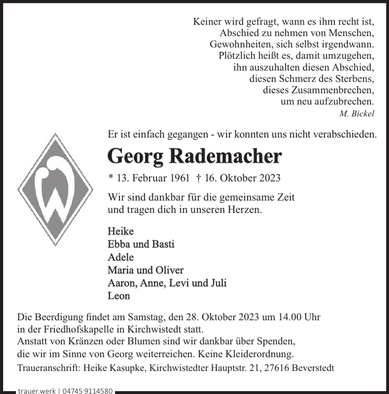 <p>Keiner wird gefragt, wann es ihm recht ist,<br />Abschied zu nehmen von Menschen,<br />Gewohnheiten, sich selbst irgendwann.<br />Plötzlich heißt es, damit umzugehen,<br />ihn auszuhalten diesen Abschied,<br />diesen Schmerz des Sterbens,<br />dieses Zusammenbrechen,<br />um neu aufzubrechen.<br />M. Bickel</p><p>Er ist einfach gegangen - wir konnten uns nicht verabschieden.</p><p>Georg Rademacher<br />* 13. Februar 1961 † 16. Oktober 2023<br />Wir sind dankbar für die gemeinsame Zeit<br />und tragen dich in unseren Herzen.<br />Heike<br />Ebba und Basti<br />Adele<br />Maria und Oliver<br />Aaron, Anne, Levi und Juli<br />Leon<br />Die Beerdigung ﬁndet am Samstag, den 28. Oktober 2023 um 14.00 Uhr<br />in der Friedhofskapelle in Kirchwistedt statt.<br />Anstatt von Kränzen oder Blumen sind wir dankbar über Spenden,<br />die wir im Sinne von Georg weiterreichen. Keine Kleiderordnung.<br />Traueranschrift: Heike Kasupke, Kirchwistedter Hauptstr. 21, 27616 Beverstedt<br />trauer.werk | 04745 9114580</p>