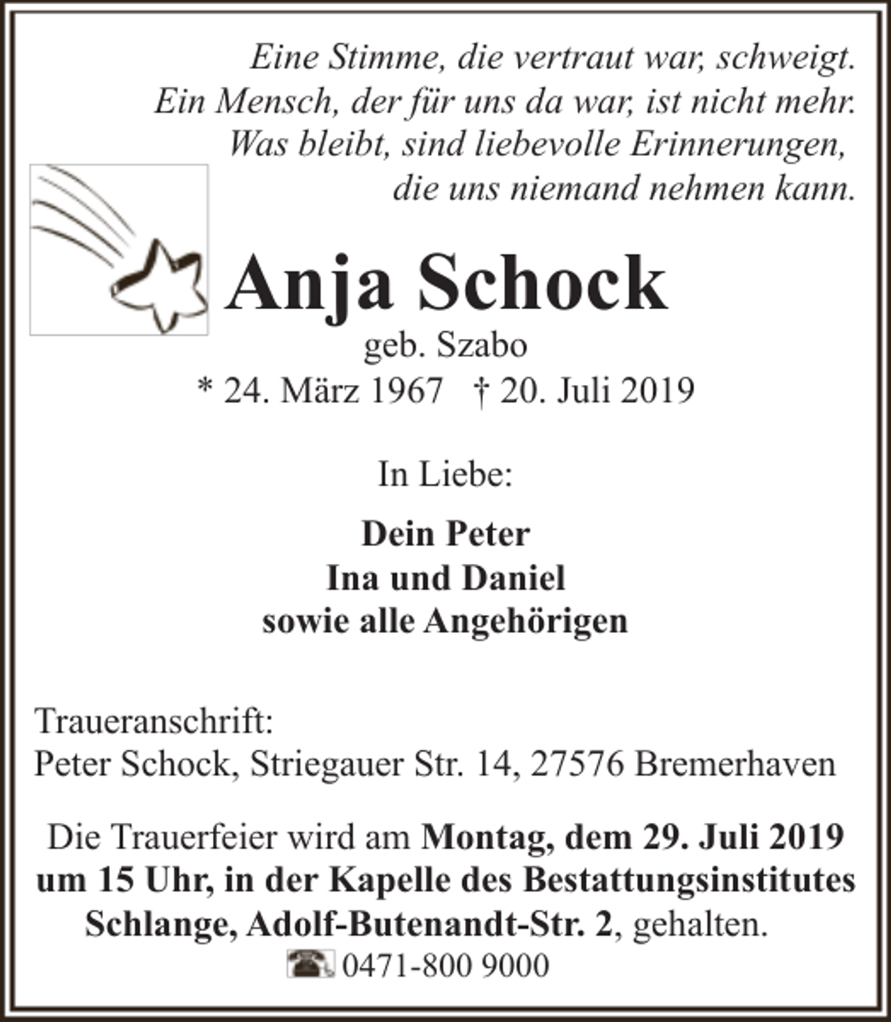 <p>Eine Stimme, die vertraut war, schweigt.<br />Ein Mensch, der für uns da war, ist nicht mehr.<br />Was bleibt, sind liebevolle Erinnerungen,<br />die uns niemand nehmen kann.</p><p>Anja Schock</p><p>geb. Szabo<br />* 24. März 1967 † 20. Juli 2019<br />In Liebe:<br />Dein Peter<br />Ina und Daniel<br />sowie alle Angehörigen<br />Traueranschrift:<br />Peter Schock, Striegauer Str. 14, 27576 Bremerhaven<br />Die Trauerfeier wird am Montag, dem 29. Juli 2019<br />um 15 Uhr, in der Kapelle des Bestattungsinstitutes<br />Schlange, Adolf-Butenandt-Str. 2, gehalten.<br />0471-800 9000</p>